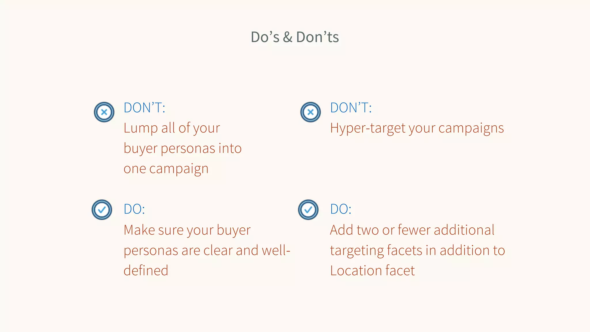 Do’s & Don’ts
DON’T:
Lump all of your
buyer personas into
one campaign
DO:
Make sure your buyer
personas are clear and well-
defined
DON’T:
Hyper-target your campaigns
DO:
Add two or fewer additional
targeting facets in addition to
Location facet
 