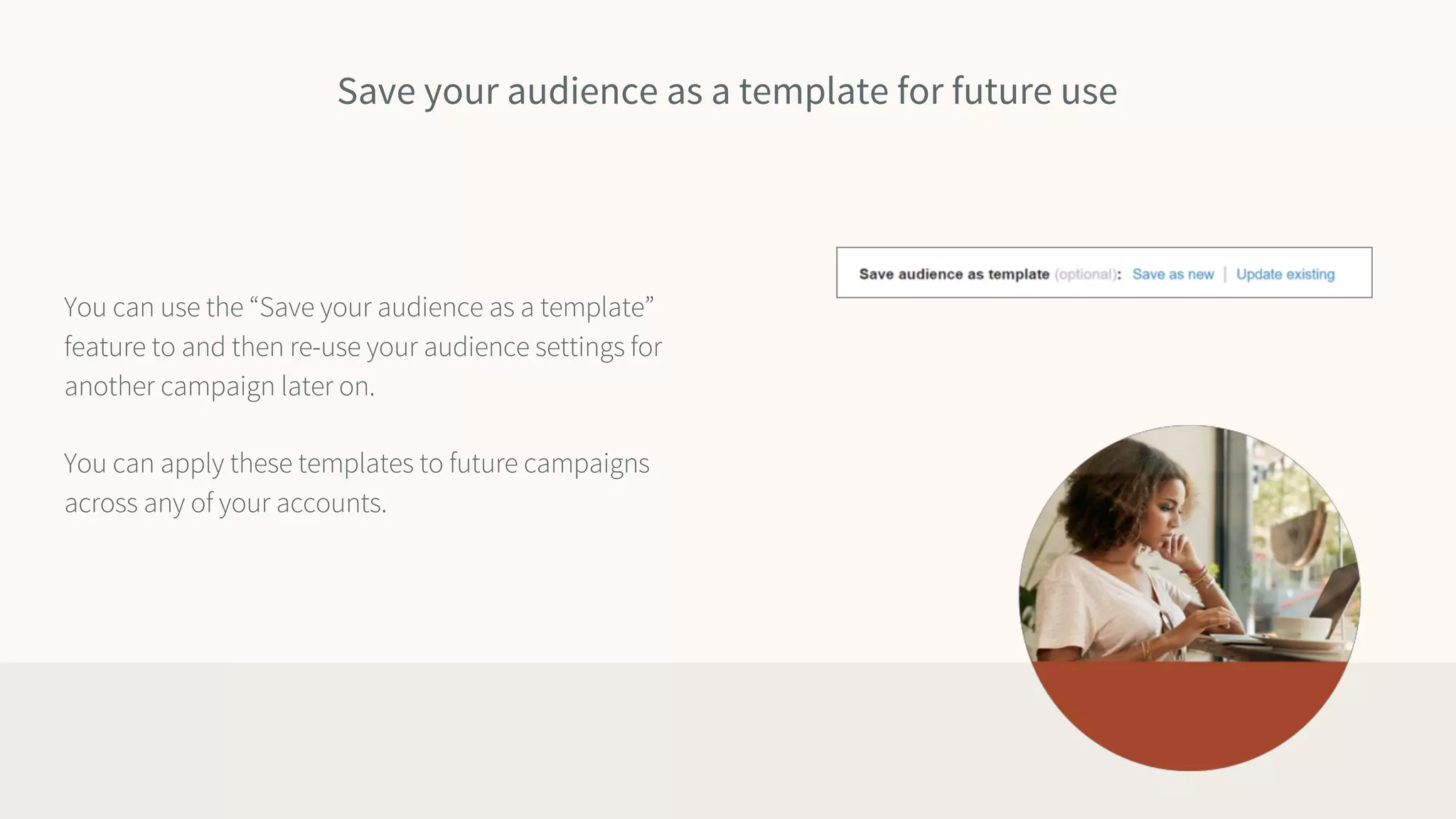 Save your audience as a template for future use
You can use the “Save your audience as a template”
feature to and then re-use your audience settings for
another campaign later on.
You can apply these templates to future campaigns
across any of your accounts.
 