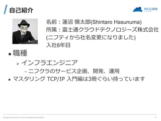 Copyright 2019 FUJITSU CLOUD TECHNOLOGIES LIMITED
自己紹介
2
名前：蓮沼 愼太郎(Shintaro Hasunuma)
所属：富士通クラウドテクノロジーズ株式会社
(ニフティから社名変更になり...