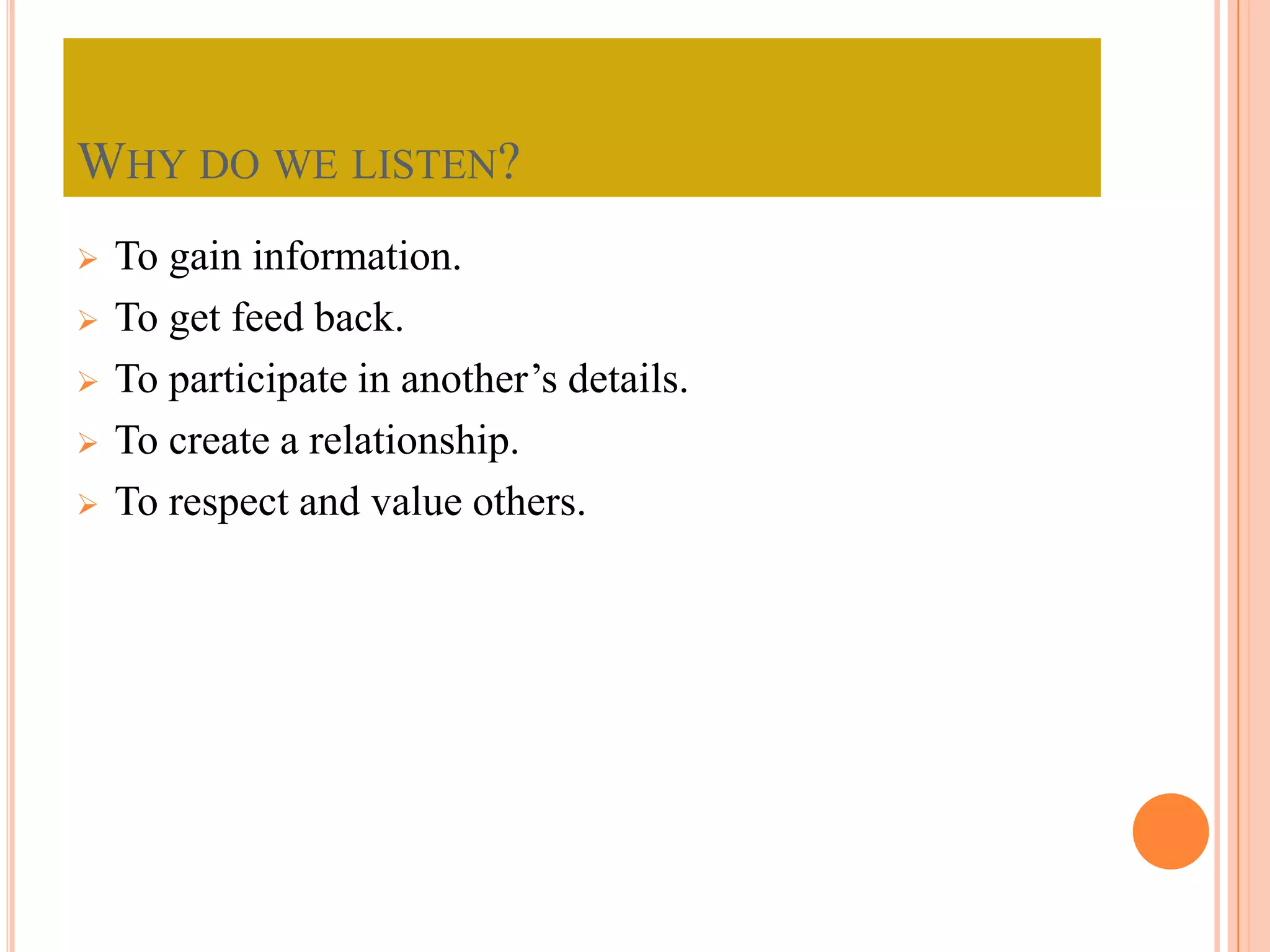 WHY DO WE LISTEN?






To gain information.
To get feed back.
To participate in another’s details.
To create a relationship.
To respect and value others.

 
