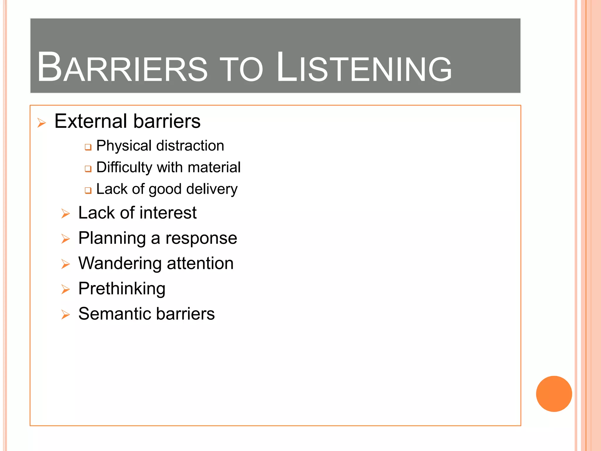 BARRIERS TO LISTENING


External barriers
Physical distraction
 Difficulty with material
 Lack of good delivery









Lack of interest
Planning a response
Wandering attention
Prethinking
Semantic barriers

 
