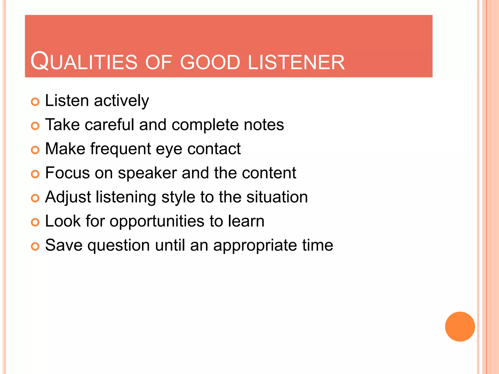 QUALITIES OF GOOD LISTENER
Listen actively
 Take careful and complete notes
 Make frequent eye contact
 Focus on speaker and the content
 Adjust listening style to the situation
 Look for opportunities to learn
 Save question until an appropriate time


 
