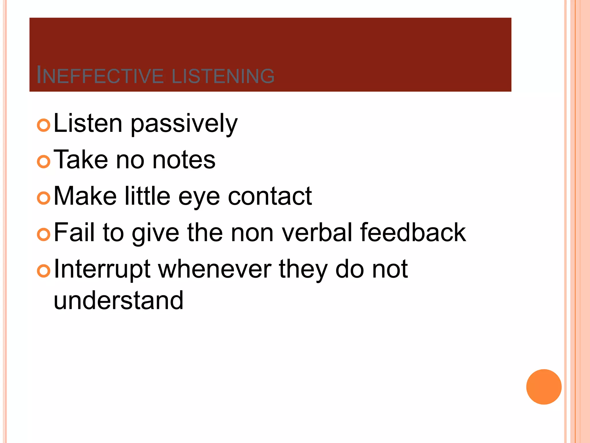 INEFFECTIVE LISTENING
 Listen

passively
 Take no notes
 Make little eye contact
 Fail to give the non verbal feedback
 Interrupt whenever they do not
understand

 