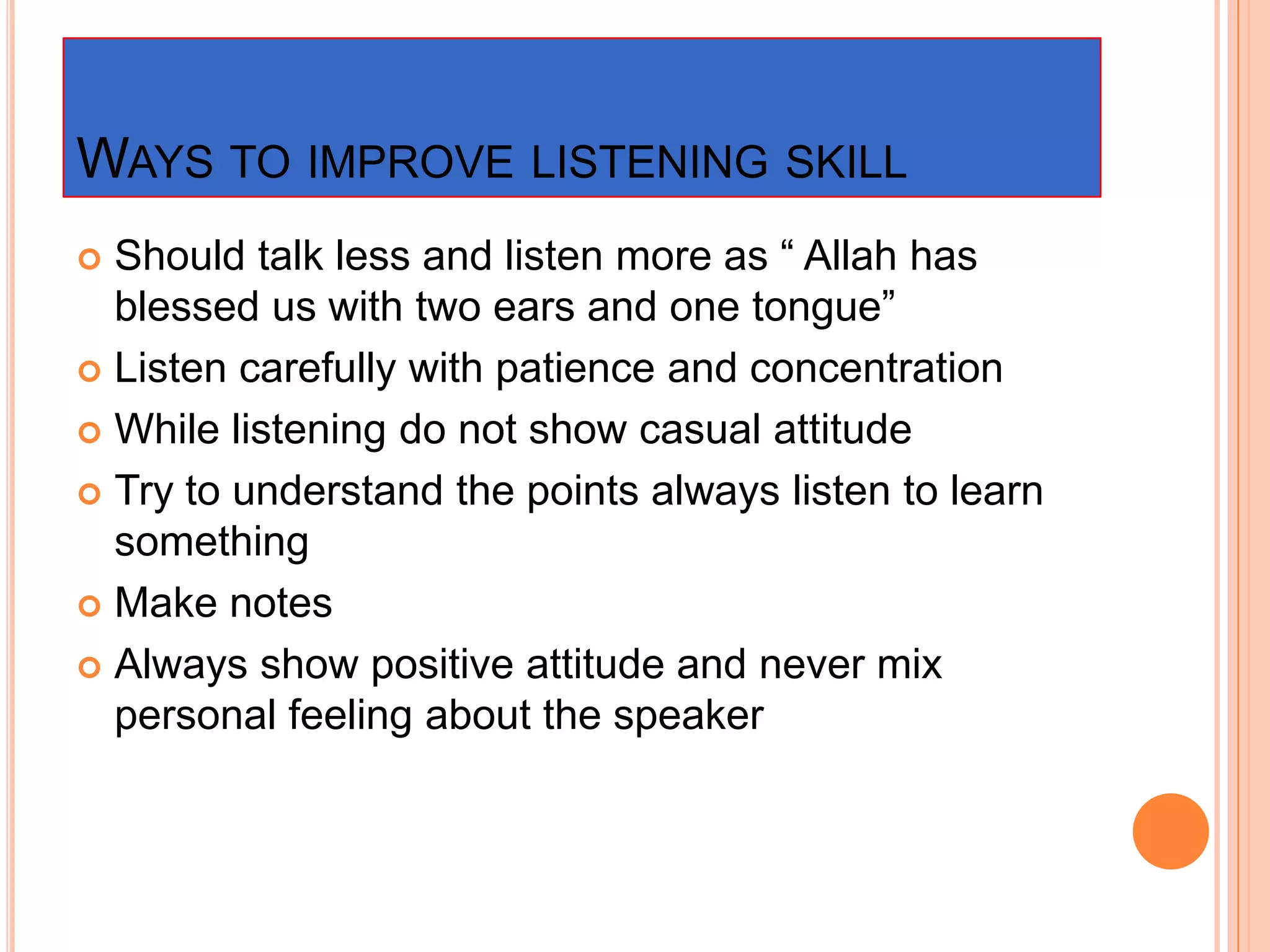 WAYS TO IMPROVE LISTENING SKILL
Should talk less and listen more as “ Allah has
blessed us with two ears and one tongue”
 Listen carefully with patience and concentration
 While listening do not show casual attitude
 Try to understand the points always listen to learn
something
 Make notes
 Always show positive attitude and never mix
personal feeling about the speaker


 