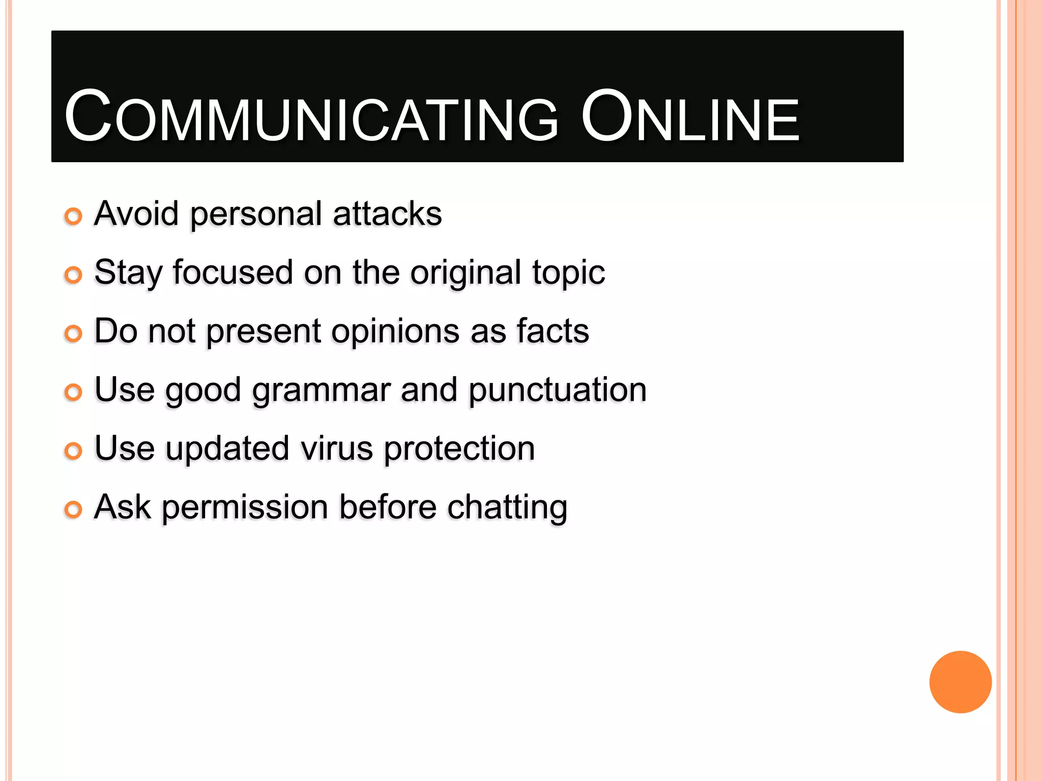 COMMUNICATING ONLINE


Avoid personal attacks



Stay focused on the original topic



Do not present opinions as facts



Use good grammar and punctuation



Use updated virus protection



Ask permission before chatting

 