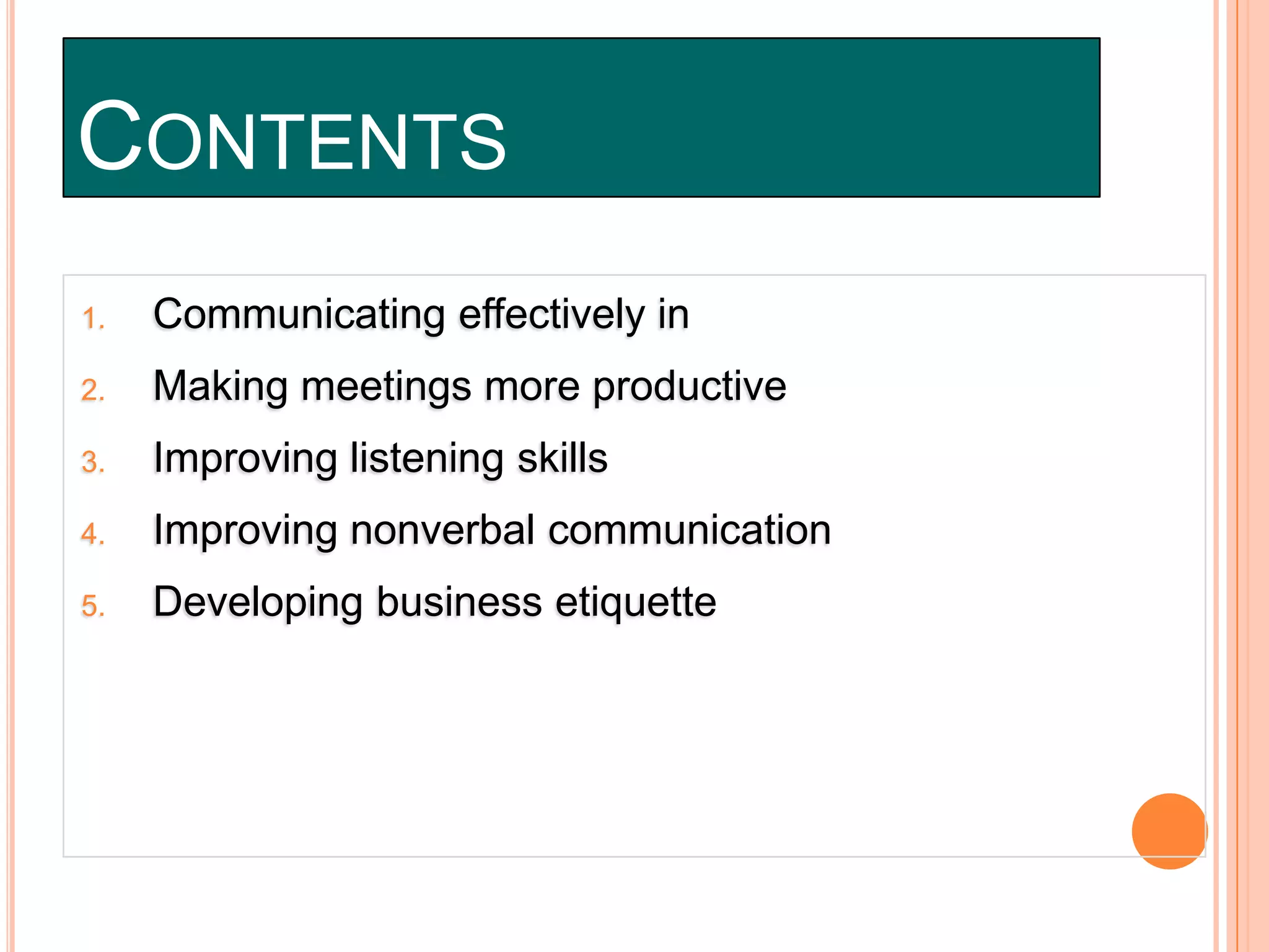 CONTENTS
1.

Communicating effectively in

2.

Making meetings more productive

3.

Improving listening skills

4.

Improving nonverbal communication

5.

Developing business etiquette

 