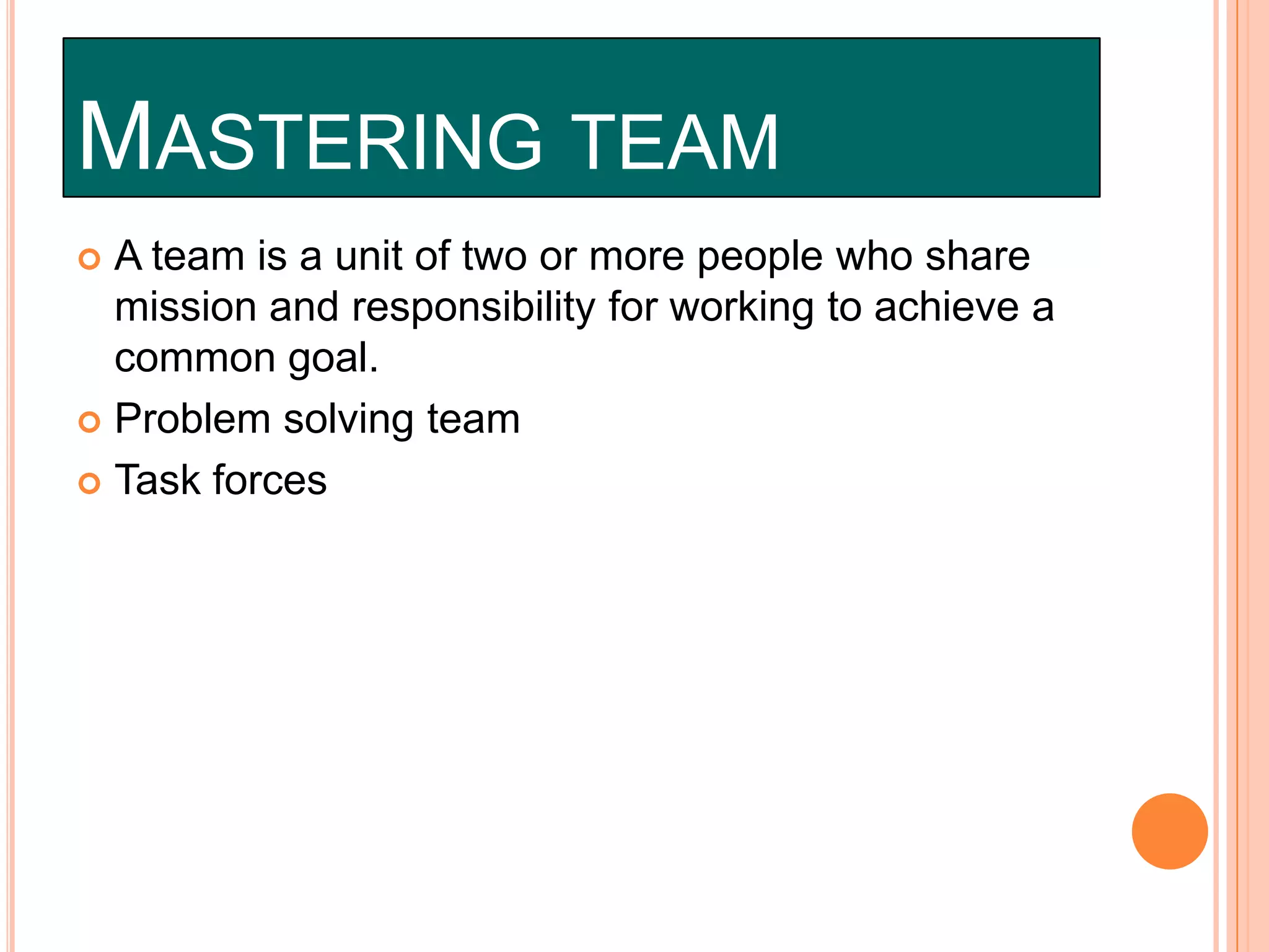 MASTERING TEAM
A team is a unit of two or more people who share
mission and responsibility for working to achieve a
common goal.
 Problem solving team
 Task forces


 