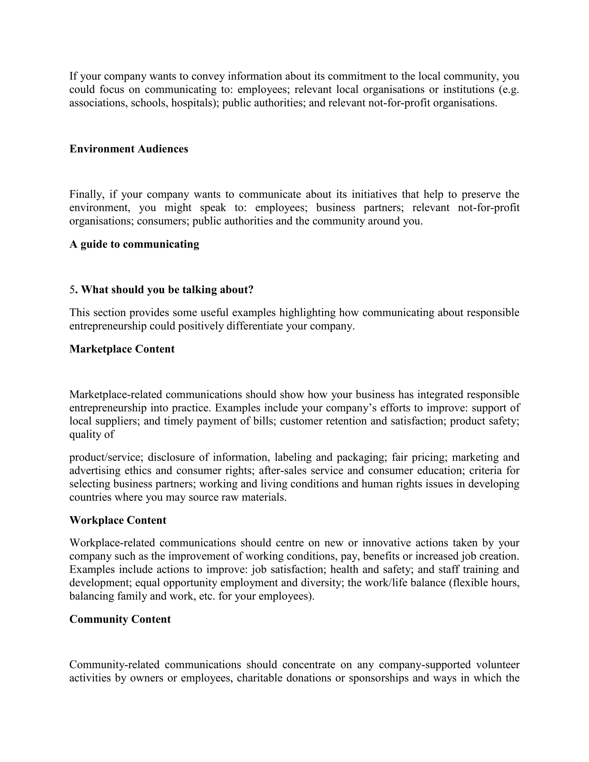 If your company wants to convey information about its commitment to the local community, you
could focus on communicating to: employees; relevant local organisations or institutions (e.g.
associations, schools, hospitals); public authorities; and relevant not-for-profit organisations.

Environment Audiences

Finally, if your company wants to communicate about its initiatives that help to preserve the
environment, you might speak to: employees; business partners; relevant not-for-profit
organisations; consumers; public authorities and the community around you.
A guide to communicating

5. What should you be talking about?
This section provides some useful examples highlighting how communicating about responsible
entrepreneurship could positively differentiate your company.
Marketplace Content

Marketplace-related communications should show how your business has integrated responsible
entrepreneurship into practice. Examples include your company’s efforts to improve: support of
local suppliers; and timely payment of bills; customer retention and satisfaction; product safety;
quality of
product/service; disclosure of information, labeling and packaging; fair pricing; marketing and
advertising ethics and consumer rights; after-sales service and consumer education; criteria for
selecting business partners; working and living conditions and human rights issues in developing
countries where you may source raw materials.
Workplace Content
Workplace-related communications should centre on new or innovative actions taken by your
company such as the improvement of working conditions, pay, benefits or increased job creation.
Examples include actions to improve: job satisfaction; health and safety; and staff training and
development; equal opportunity employment and diversity; the work/life balance (flexible hours,
balancing family and work, etc. for your employees).
Community Content

Community-related communications should concentrate on any company-supported volunteer
activities by owners or employees, charitable donations or sponsorships and ways in which the

 