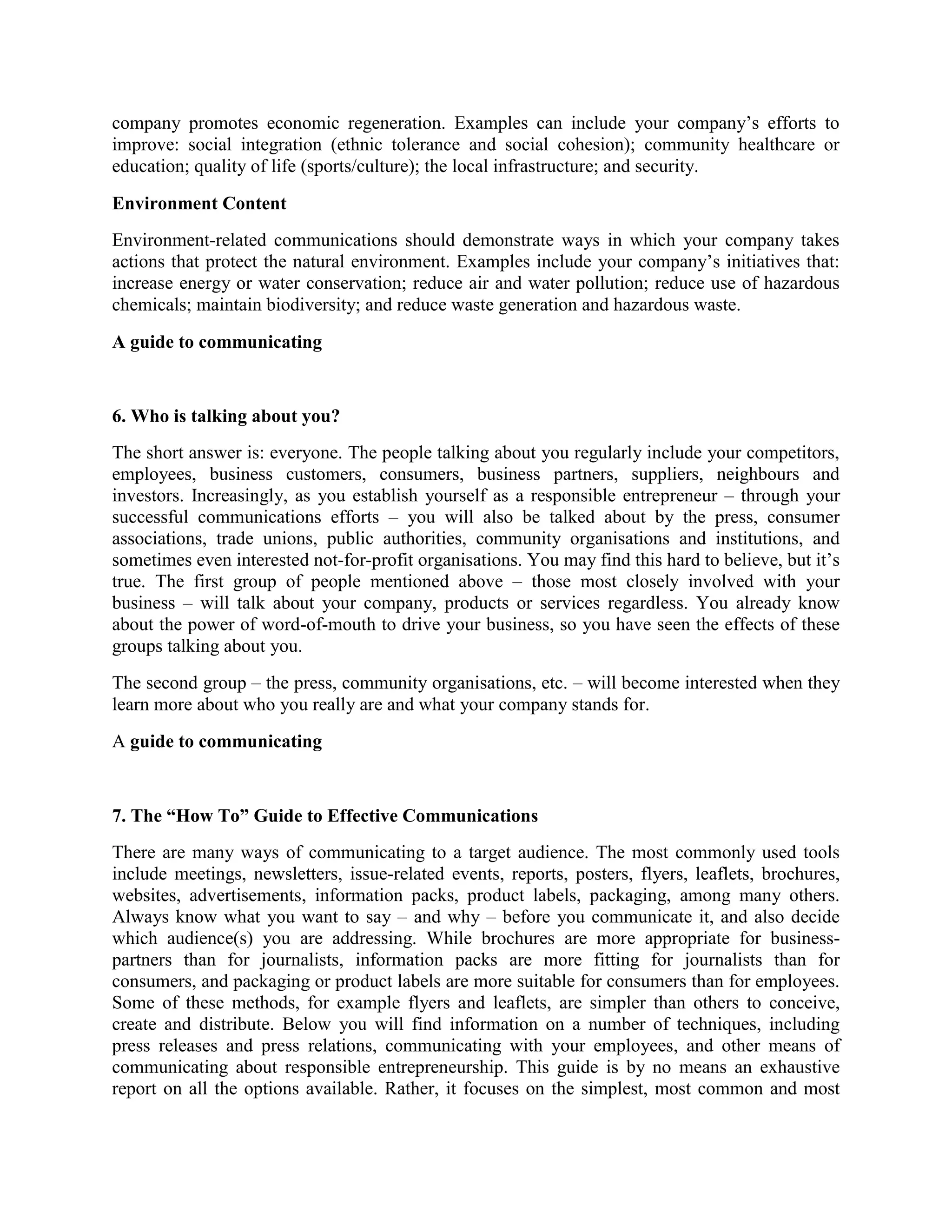 company promotes economic regeneration. Examples can include your company’s efforts to
improve: social integration (ethnic tolerance and social cohesion); community healthcare or
education; quality of life (sports/culture); the local infrastructure; and security.
Environment Content
Environment-related communications should demonstrate ways in which your company takes
actions that protect the natural environment. Examples include your company’s initiatives that:
increase energy or water conservation; reduce air and water pollution; reduce use of hazardous
chemicals; maintain biodiversity; and reduce waste generation and hazardous waste.
A guide to communicating

6. Who is talking about you?
The short answer is: everyone. The people talking about you regularly include your competitors,
employees, business customers, consumers, business partners, suppliers, neighbours and
investors. Increasingly, as you establish yourself as a responsible entrepreneur – through your
successful communications efforts – you will also be talked about by the press, consumer
associations, trade unions, public authorities, community organisations and institutions, and
sometimes even interested not-for-profit organisations. You may find this hard to believe, but it’s
true. The first group of people mentioned above – those most closely involved with your
business – will talk about your company, products or services regardless. You already know
about the power of word-of-mouth to drive your business, so you have seen the effects of these
groups talking about you.
The second group – the press, community organisations, etc. – will become interested when they
learn more about who you really are and what your company stands for.
A guide to communicating

7. The “How To” Guide to Effective Communications
There are many ways of communicating to a target audience. The most commonly used tools
include meetings, newsletters, issue-related events, reports, posters, flyers, leaflets, brochures,
websites, advertisements, information packs, product labels, packaging, among many others.
Always know what you want to say – and why – before you communicate it, and also decide
which audience(s) you are addressing. While brochures are more appropriate for businesspartners than for journalists, information packs are more fitting for journalists than for
consumers, and packaging or product labels are more suitable for consumers than for employees.
Some of these methods, for example flyers and leaflets, are simpler than others to conceive,
create and distribute. Below you will find information on a number of techniques, including
press releases and press relations, communicating with your employees, and other means of
communicating about responsible entrepreneurship. This guide is by no means an exhaustive
report on all the options available. Rather, it focuses on the simplest, most common and most

 