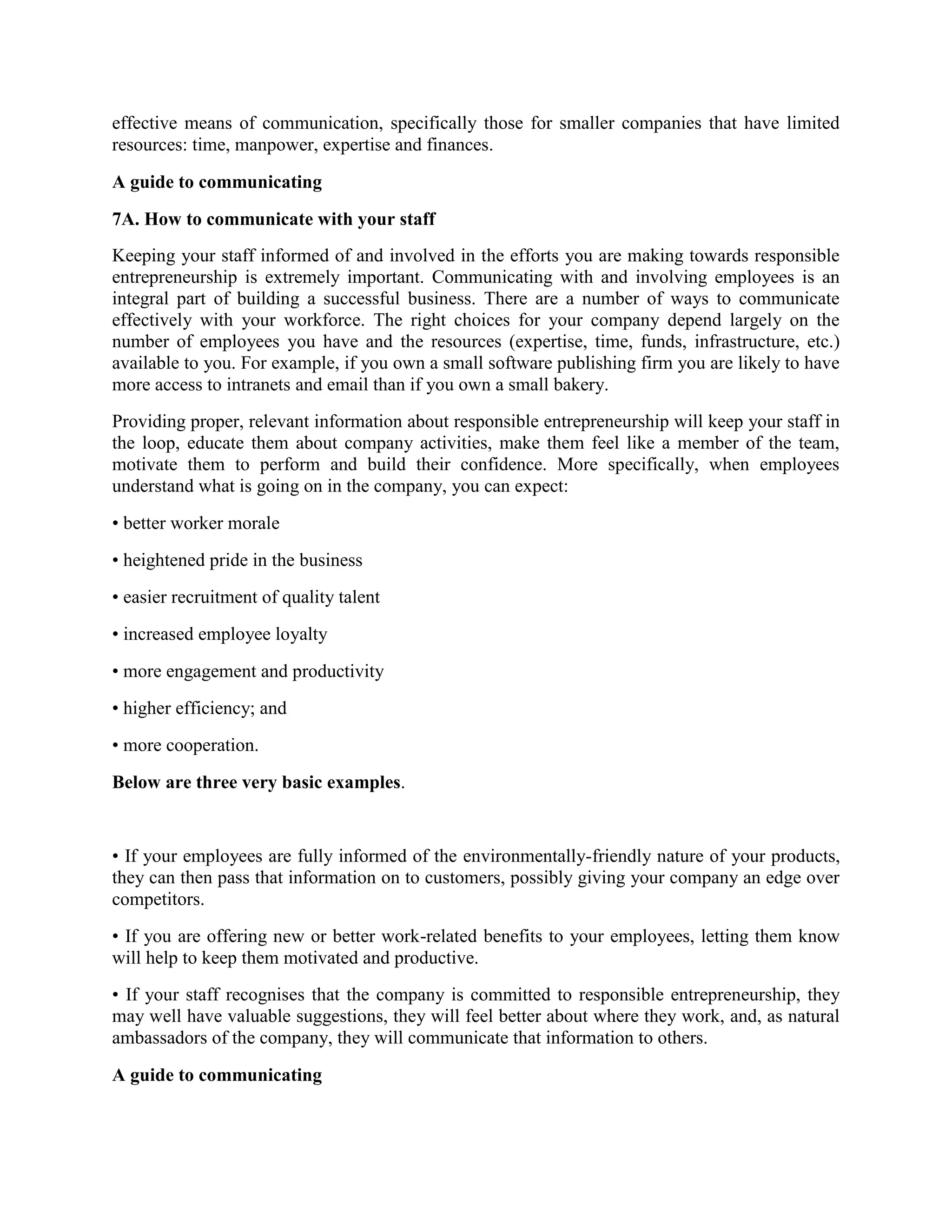 effective means of communication, specifically those for smaller companies that have limited
resources: time, manpower, expertise and finances.
A guide to communicating
7A. How to communicate with your staff
Keeping your staff informed of and involved in the efforts you are making towards responsible
entrepreneurship is extremely important. Communicating with and involving employees is an
integral part of building a successful business. There are a number of ways to communicate
effectively with your workforce. The right choices for your company depend largely on the
number of employees you have and the resources (expertise, time, funds, infrastructure, etc.)
available to you. For example, if you own a small software publishing firm you are likely to have
more access to intranets and email than if you own a small bakery.
Providing proper, relevant information about responsible entrepreneurship will keep your staff in
the loop, educate them about company activities, make them feel like a member of the team,
motivate them to perform and build their confidence. More specifically, when employees
understand what is going on in the company, you can expect:
• better worker morale
• heightened pride in the business
• easier recruitment of quality talent
• increased employee loyalty
• more engagement and productivity
• higher efficiency; and
• more cooperation.
Below are three very basic examples.

• If your employees are fully informed of the environmentally-friendly nature of your products,
they can then pass that information on to customers, possibly giving your company an edge over
competitors.
• If you are offering new or better work-related benefits to your employees, letting them know
will help to keep them motivated and productive.
• If your staff recognises that the company is committed to responsible entrepreneurship, they
may well have valuable suggestions, they will feel better about where they work, and, as natural
ambassadors of the company, they will communicate that information to others.
A guide to communicating

 