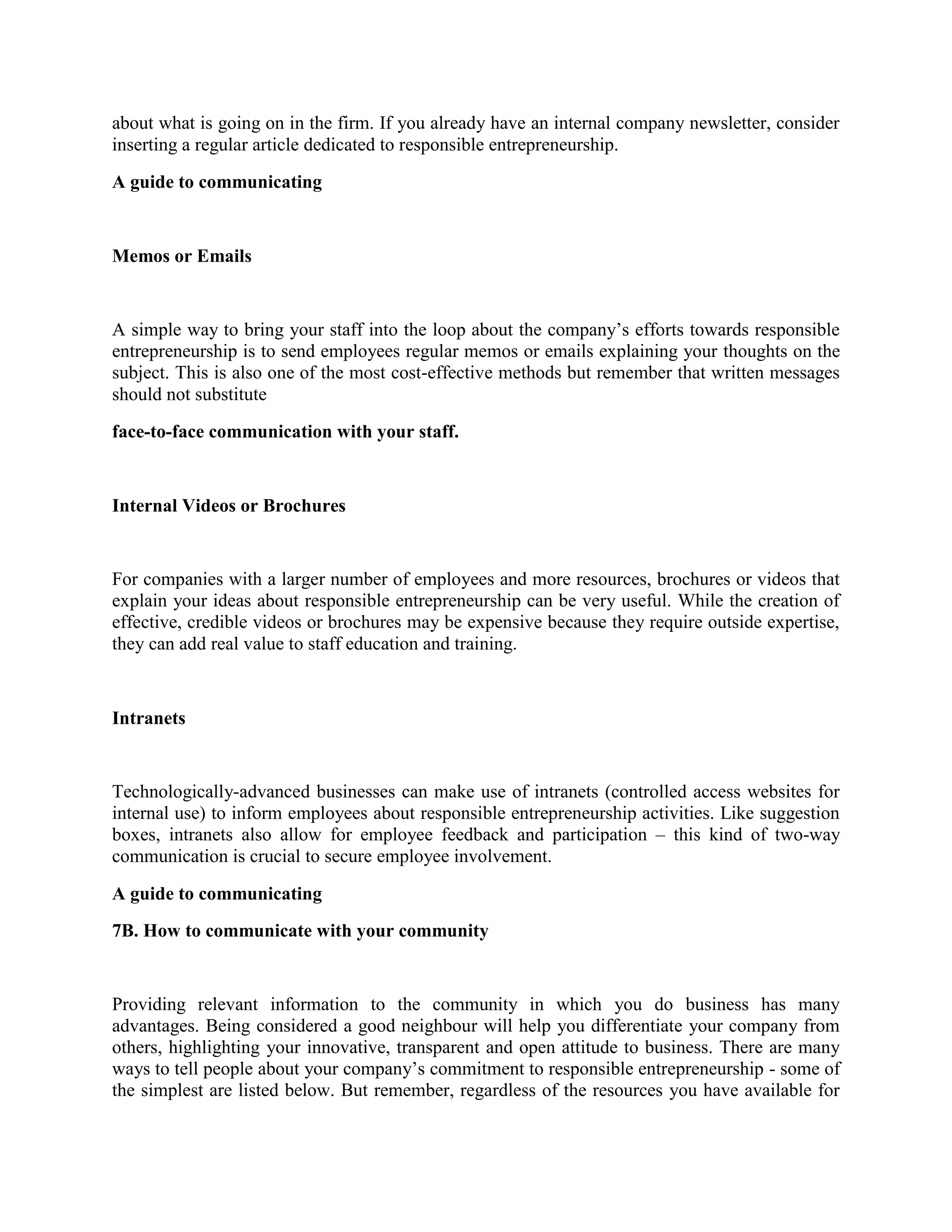 about what is going on in the firm. If you already have an internal company newsletter, consider
inserting a regular article dedicated to responsible entrepreneurship.
A guide to communicating

Memos or Emails

A simple way to bring your staff into the loop about the company’s efforts towards responsible
entrepreneurship is to send employees regular memos or emails explaining your thoughts on the
subject. This is also one of the most cost-effective methods but remember that written messages
should not substitute
face-to-face communication with your staff.

Internal Videos or Brochures

For companies with a larger number of employees and more resources, brochures or videos that
explain your ideas about responsible entrepreneurship can be very useful. While the creation of
effective, credible videos or brochures may be expensive because they require outside expertise,
they can add real value to staff education and training.

Intranets

Technologically-advanced businesses can make use of intranets (controlled access websites for
internal use) to inform employees about responsible entrepreneurship activities. Like suggestion
boxes, intranets also allow for employee feedback and participation – this kind of two-way
communication is crucial to secure employee involvement.
A guide to communicating
7B. How to communicate with your community

Providing relevant information to the community in which you do business has many
advantages. Being considered a good neighbour will help you differentiate your company from
others, highlighting your innovative, transparent and open attitude to business. There are many
ways to tell people about your company’s commitment to responsible entrepreneurship - some of
the simplest are listed below. But remember, regardless of the resources you have available for

 