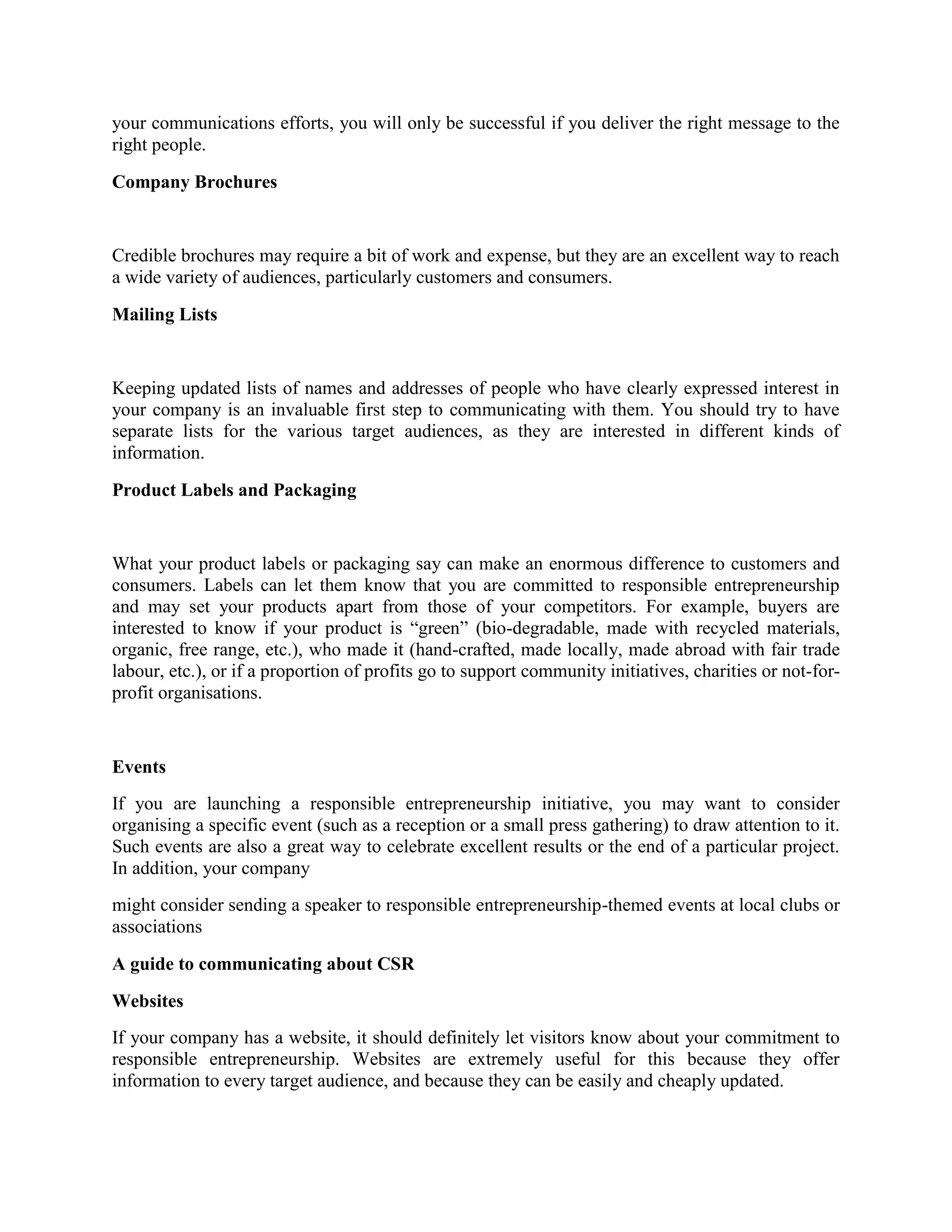 your communications efforts, you will only be successful if you deliver the right message to the
right people.
Company Brochures

Credible brochures may require a bit of work and expense, but they are an excellent way to reach
a wide variety of audiences, particularly customers and consumers.
Mailing Lists

Keeping updated lists of names and addresses of people who have clearly expressed interest in
your company is an invaluable first step to communicating with them. You should try to have
separate lists for the various target audiences, as they are interested in different kinds of
information.
Product Labels and Packaging

What your product labels or packaging say can make an enormous difference to customers and
consumers. Labels can let them know that you are committed to responsible entrepreneurship
and may set your products apart from those of your competitors. For example, buyers are
interested to know if your product is “green” (bio-degradable, made with recycled materials,
organic, free range, etc.), who made it (hand-crafted, made locally, made abroad with fair trade
labour, etc.), or if a proportion of profits go to support community initiatives, charities or not-forprofit organisations.

Events
If you are launching a responsible entrepreneurship initiative, you may want to consider
organising a specific event (such as a reception or a small press gathering) to draw attention to it.
Such events are also a great way to celebrate excellent results or the end of a particular project.
In addition, your company
might consider sending a speaker to responsible entrepreneurship-themed events at local clubs or
associations
A guide to communicating about CSR
Websites
If your company has a website, it should definitely let visitors know about your commitment to
responsible entrepreneurship. Websites are extremely useful for this because they offer
information to every target audience, and because they can be easily and cheaply updated.

 