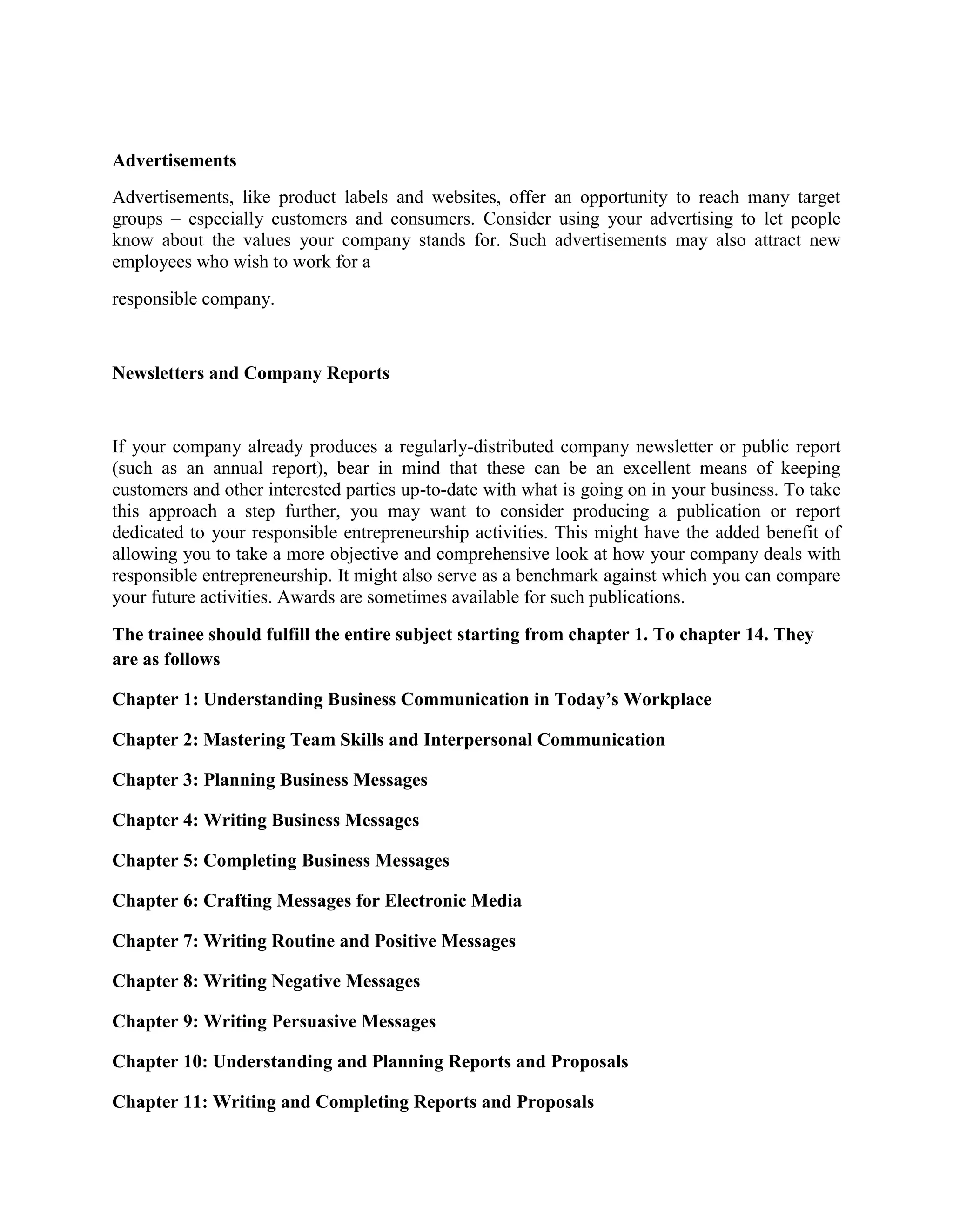 Advertisements
Advertisements, like product labels and websites, offer an opportunity to reach many target
groups – especially customers and consumers. Consider using your advertising to let people
know about the values your company stands for. Such advertisements may also attract new
employees who wish to work for a
responsible company.

Newsletters and Company Reports

If your company already produces a regularly-distributed company newsletter or public report
(such as an annual report), bear in mind that these can be an excellent means of keeping
customers and other interested parties up-to-date with what is going on in your business. To take
this approach a step further, you may want to consider producing a publication or report
dedicated to your responsible entrepreneurship activities. This might have the added benefit of
allowing you to take a more objective and comprehensive look at how your company deals with
responsible entrepreneurship. It might also serve as a benchmark against which you can compare
your future activities. Awards are sometimes available for such publications.
The trainee should fulfill the entire subject starting from chapter 1. To chapter 14. They
are as follows
Chapter 1: Understanding Business Communication in Today’s Workplace
Chapter 2: Mastering Team Skills and Interpersonal Communication
Chapter 3: Planning Business Messages
Chapter 4: Writing Business Messages
Chapter 5: Completing Business Messages
Chapter 6: Crafting Messages for Electronic Media
Chapter 7: Writing Routine and Positive Messages
Chapter 8: Writing Negative Messages
Chapter 9: Writing Persuasive Messages
Chapter 10: Understanding and Planning Reports and Proposals
Chapter 11: Writing and Completing Reports and Proposals

 