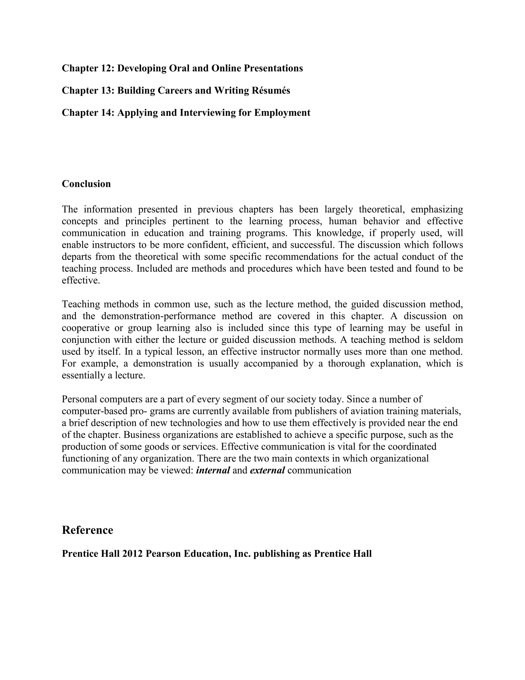 Chapter 12: Developing Oral and Online Presentations
Chapter 13: Building Careers and Writing Résumés
Chapter 14: Applying and Interviewing for Employment

Conclusion
The information presented in previous chapters has been largely theoretical, emphasizing
concepts and principles pertinent to the learning process, human behavior and effective
communication in education and training programs. This knowledge, if properly used, will
enable instructors to be more confident, efficient, and successful. The discussion which follows
departs from the theoretical with some specific recommendations for the actual conduct of the
teaching process. Included are methods and procedures which have been tested and found to be
effective.
Teaching methods in common use, such as the lecture method, the guided discussion method,
and the demonstration-performance method are covered in this chapter. A discussion on
cooperative or group learning also is included since this type of learning may be useful in
conjunction with either the lecture or guided discussion methods. A teaching method is seldom
used by itself. In a typical lesson, an effective instructor normally uses more than one method.
For example, a demonstration is usually accompanied by a thorough explanation, which is
essentially a lecture.
Personal computers are a part of every segment of our society today. Since a number of
computer-based pro- grams are currently available from publishers of aviation training materials,
a brief description of new technologies and how to use them effectively is provided near the end
of the chapter. Business organizations are established to achieve a specific purpose, such as the
production of some goods or services. Effective communication is vital for the coordinated
functioning of any organization. There are the two main contexts in which organizational
communication may be viewed: internal and external communication

Reference
Prentice Hall 2012 Pearson Education, Inc. publishing as Prentice Hall

 