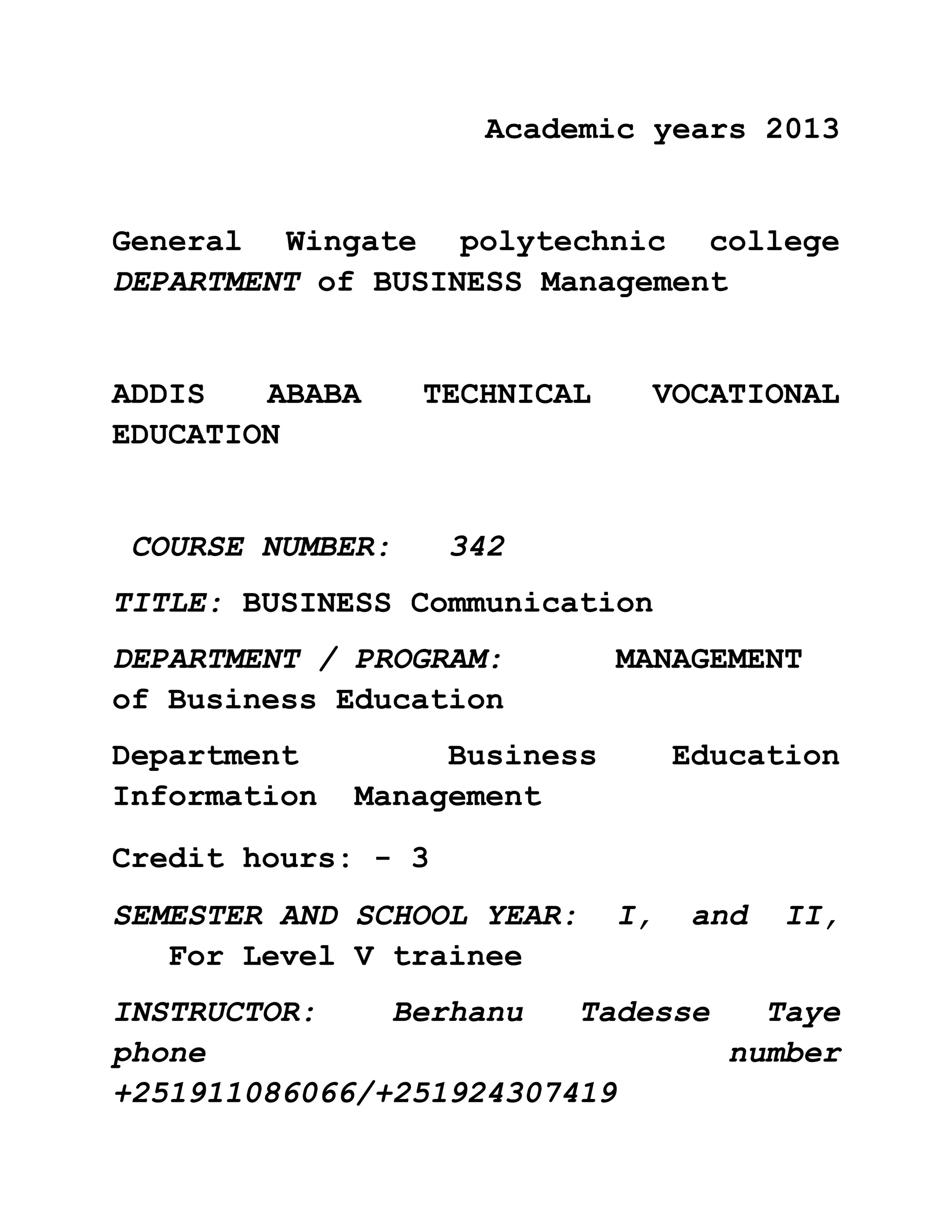 Academic years 2013

General Wingate polytechnic college
DEPARTMENT of BUSINESS Management

ADDIS
ABABA
EDUCATION

TECHNICAL

COURSE NUMBER:

VOCATIONAL

342

TITLE: BUSINESS Communication
DEPARTMENT / PROGRAM:
of Business Education
Department
Information

MANAGEMENT

Business
Management

Education

Credit hours: - 3
SEMESTER AND SCHOOL YEAR:
For Level V trainee

I,

and

II,

INSTRUCTOR:
Berhanu
Tadesse
Taye
phone
number
+251911086066/+251924307419

 