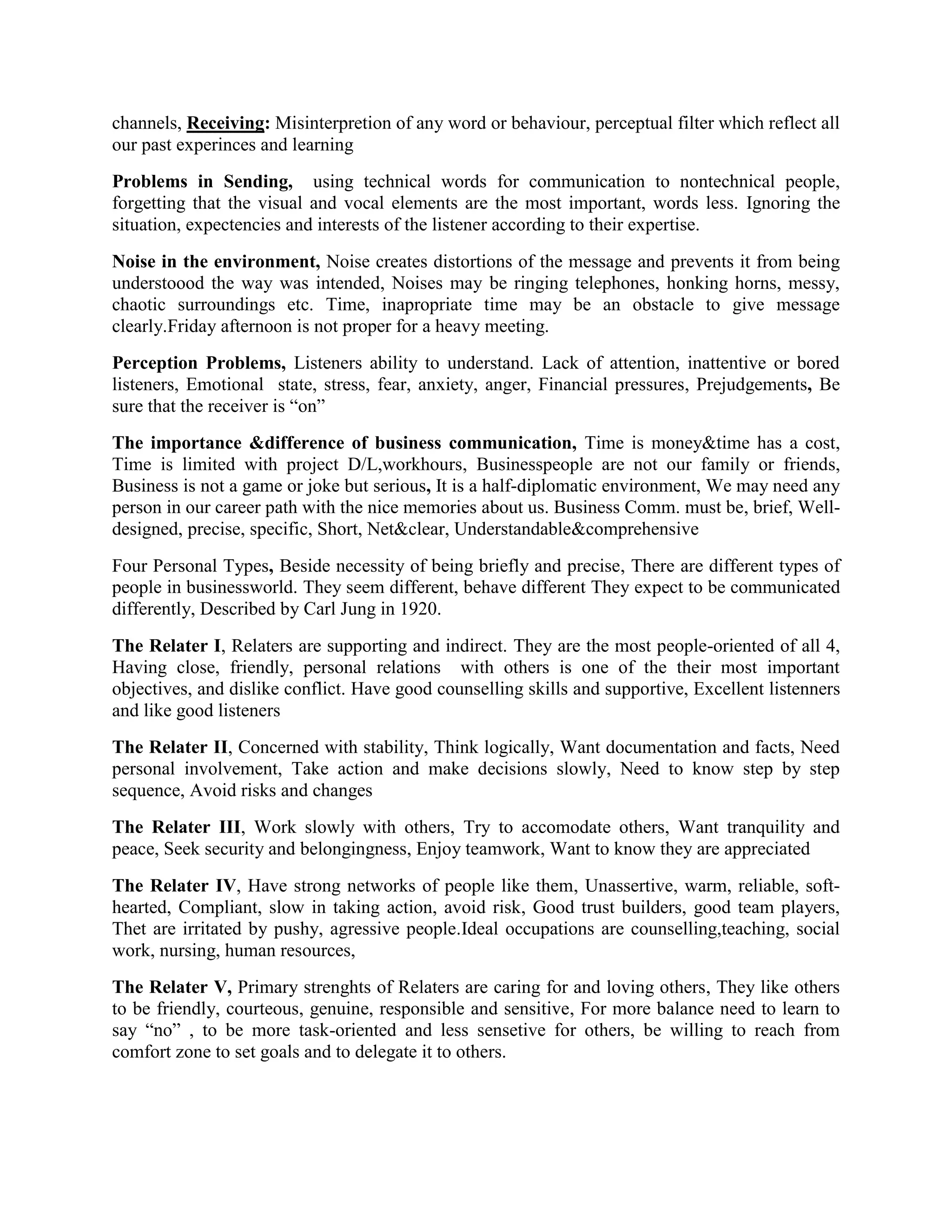 channels, Receiving: Misinterpretion of any word or behaviour, perceptual filter which reflect all
our past experinces and learning
Problems in Sending, using technical words for communication to nontechnical people,
forgetting that the visual and vocal elements are the most important, words less. Ignoring the
situation, expectencies and interests of the listener according to their expertise.
Noise in the environment, Noise creates distortions of the message and prevents it from being
understoood the way was intended, Noises may be ringing telephones, honking horns, messy,
chaotic surroundings etc. Time, inapropriate time may be an obstacle to give message
clearly.Friday afternoon is not proper for a heavy meeting.
Perception Problems, Listeners ability to understand. Lack of attention, inattentive or bored
listeners, Emotional state, stress, fear, anxiety, anger, Financial pressures, Prejudgements, Be
sure that the receiver is “on”
The importance &difference of business communication, Time is money&time has a cost,
Time is limited with project D/L,workhours, Businesspeople are not our family or friends,
Business is not a game or joke but serious, It is a half-diplomatic environment, We may need any
person in our career path with the nice memories about us. Business Comm. must be, brief, Welldesigned, precise, specific, Short, Net&clear, Understandable&comprehensive
Four Personal Types, Beside necessity of being briefly and precise, There are different types of
people in businessworld. They seem different, behave different They expect to be communicated
differently, Described by Carl Jung in 1920.
The Relater I, Relaters are supporting and indirect. They are the most people-oriented of all 4,
Having close, friendly, personal relations with others is one of the their most important
objectives, and dislike conflict. Have good counselling skills and supportive, Excellent listenners
and like good listeners
The Relater II, Concerned with stability, Think logically, Want documentation and facts, Need
personal involvement, Take action and make decisions slowly, Need to know step by step
sequence, Avoid risks and changes
The Relater III, Work slowly with others, Try to accomodate others, Want tranquility and
peace, Seek security and belongingness, Enjoy teamwork, Want to know they are appreciated
The Relater IV, Have strong networks of people like them, Unassertive, warm, reliable, softhearted, Compliant, slow in taking action, avoid risk, Good trust builders, good team players,
Thet are irritated by pushy, agressive people.Ideal occupations are counselling,teaching, social
work, nursing, human resources,
The Relater V, Primary strenghts of Relaters are caring for and loving others, They like others
to be friendly, courteous, genuine, responsible and sensitive, For more balance need to learn to
say “no” , to be more task-oriented and less sensetive for others, be willing to reach from
comfort zone to set goals and to delegate it to others.

 
