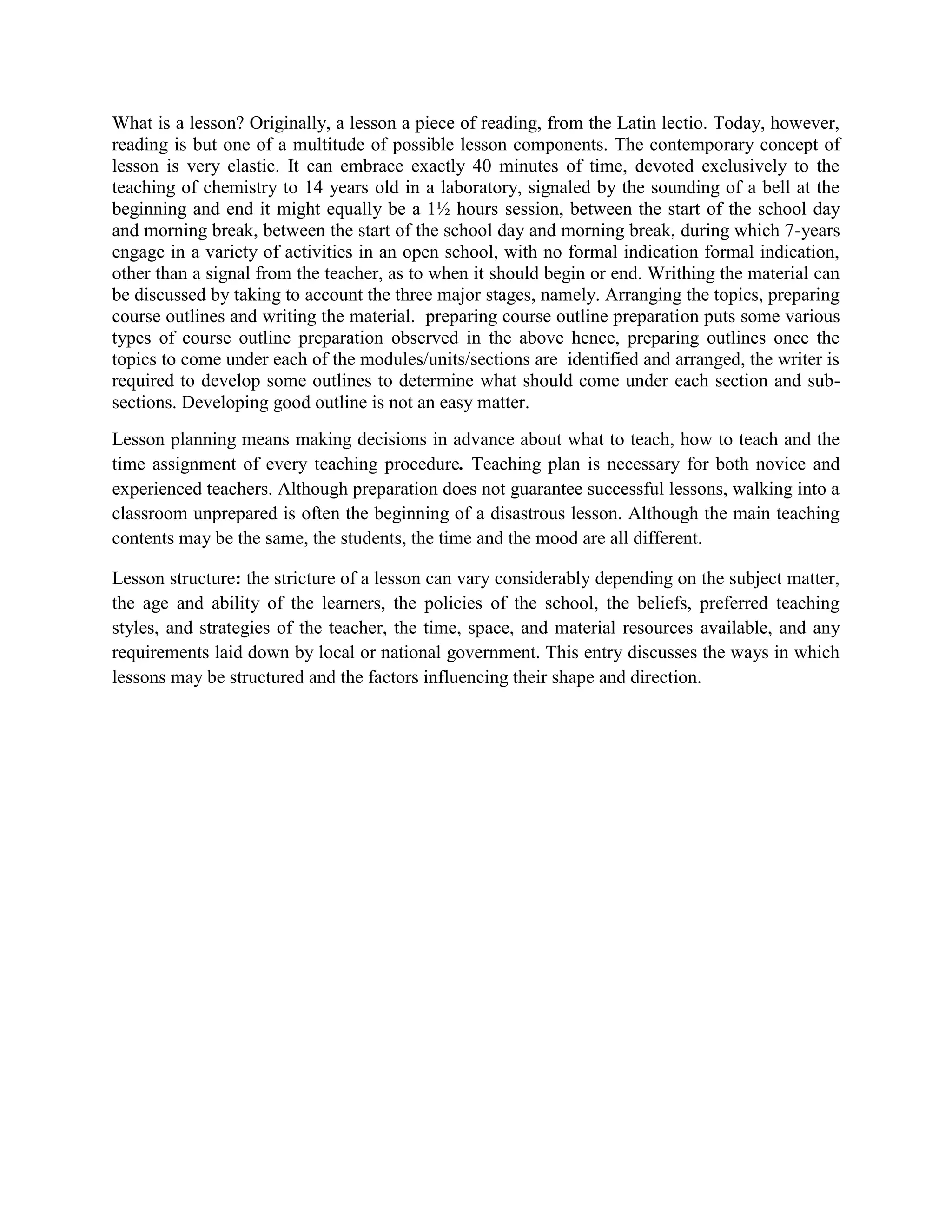What is a lesson? Originally, a lesson a piece of reading, from the Latin lectio. Today, however,
reading is but one of a multitude of possible lesson components. The contemporary concept of
lesson is very elastic. It can embrace exactly 40 minutes of time, devoted exclusively to the
teaching of chemistry to 14 years old in a laboratory, signaled by the sounding of a bell at the
beginning and end it might equally be a 1½ hours session, between the start of the school day
and morning break, between the start of the school day and morning break, during which 7-years
engage in a variety of activities in an open school, with no formal indication formal indication,
other than a signal from the teacher, as to when it should begin or end. Writhing the material can
be discussed by taking to account the three major stages, namely. Arranging the topics, preparing
course outlines and writing the material. preparing course outline preparation puts some various
types of course outline preparation observed in the above hence, preparing outlines once the
topics to come under each of the modules/units/sections are identified and arranged, the writer is
required to develop some outlines to determine what should come under each section and subsections. Developing good outline is not an easy matter.
Lesson planning means making decisions in advance about what to teach, how to teach and the
time assignment of every teaching procedure. Teaching plan is necessary for both novice and
experienced teachers. Although preparation does not guarantee successful lessons, walking into a
classroom unprepared is often the beginning of a disastrous lesson. Although the main teaching
contents may be the same, the students, the time and the mood are all different.
Lesson structure: the stricture of a lesson can vary considerably depending on the subject matter,
the age and ability of the learners, the policies of the school, the beliefs, preferred teaching
styles, and strategies of the teacher, the time, space, and material resources available, and any
requirements laid down by local or national government. This entry discusses the ways in which
lessons may be structured and the factors influencing their shape and direction.

 