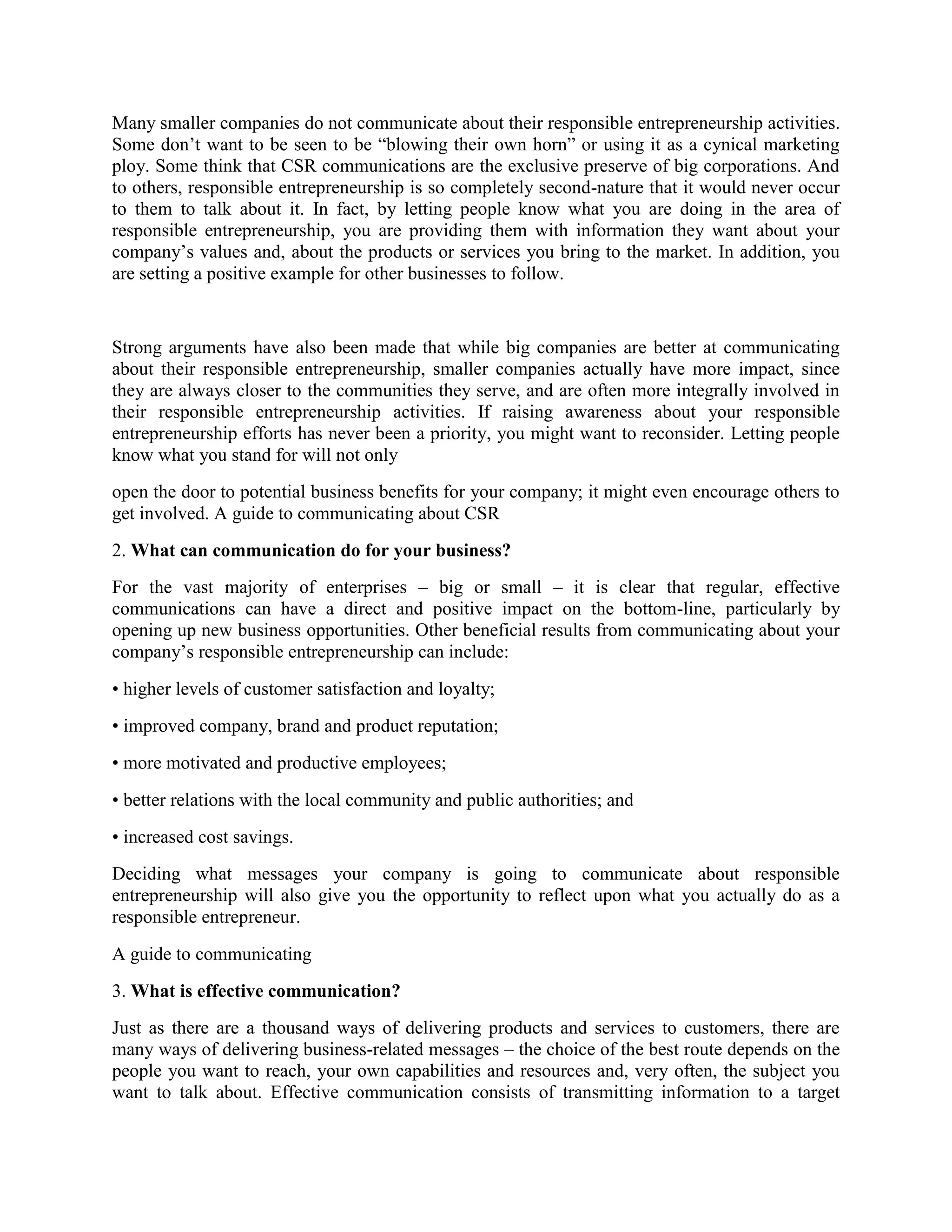 Many smaller companies do not communicate about their responsible entrepreneurship activities.
Some don’t want to be seen to be “blowing their own horn” or using it as a cynical marketing
ploy. Some think that CSR communications are the exclusive preserve of big corporations. And
to others, responsible entrepreneurship is so completely second-nature that it would never occur
to them to talk about it. In fact, by letting people know what you are doing in the area of
responsible entrepreneurship, you are providing them with information they want about your
company’s values and, about the products or services you bring to the market. In addition, you
are setting a positive example for other businesses to follow.

Strong arguments have also been made that while big companies are better at communicating
about their responsible entrepreneurship, smaller companies actually have more impact, since
they are always closer to the communities they serve, and are often more integrally involved in
their responsible entrepreneurship activities. If raising awareness about your responsible
entrepreneurship efforts has never been a priority, you might want to reconsider. Letting people
know what you stand for will not only
open the door to potential business benefits for your company; it might even encourage others to
get involved. A guide to communicating about CSR
2. What can communication do for your business?
For the vast majority of enterprises – big or small – it is clear that regular, effective
communications can have a direct and positive impact on the bottom-line, particularly by
opening up new business opportunities. Other beneficial results from communicating about your
company’s responsible entrepreneurship can include:
• higher levels of customer satisfaction and loyalty;
• improved company, brand and product reputation;
• more motivated and productive employees;
• better relations with the local community and public authorities; and
• increased cost savings.
Deciding what messages your company is going to communicate about responsible
entrepreneurship will also give you the opportunity to reflect upon what you actually do as a
responsible entrepreneur.
A guide to communicating
3. What is effective communication?
Just as there are a thousand ways of delivering products and services to customers, there are
many ways of delivering business-related messages – the choice of the best route depends on the
people you want to reach, your own capabilities and resources and, very often, the subject you
want to talk about. Effective communication consists of transmitting information to a target

 