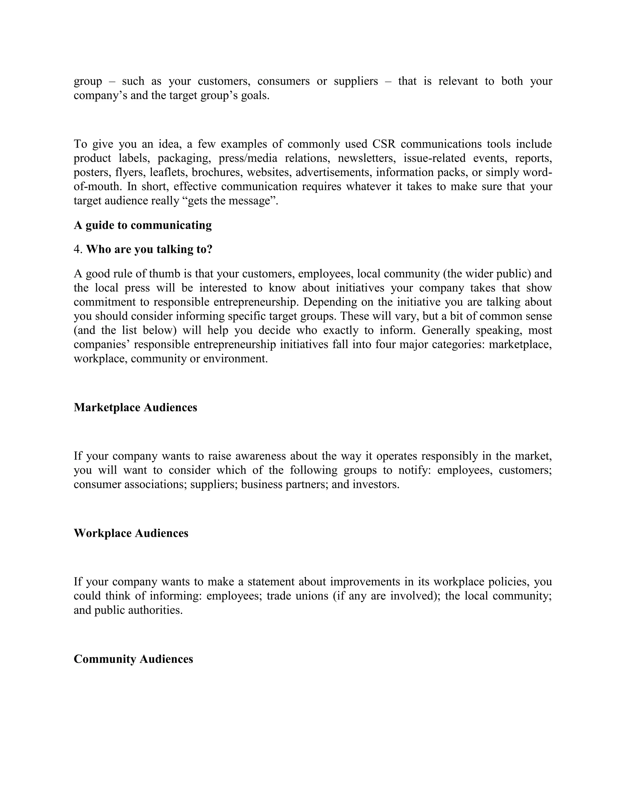 group – such as your customers, consumers or suppliers – that is relevant to both your
company’s and the target group’s goals.

To give you an idea, a few examples of commonly used CSR communications tools include
product labels, packaging, press/media relations, newsletters, issue-related events, reports,
posters, flyers, leaflets, brochures, websites, advertisements, information packs, or simply wordof-mouth. In short, effective communication requires whatever it takes to make sure that your
target audience really “gets the message”.
A guide to communicating
4. Who are you talking to?
A good rule of thumb is that your customers, employees, local community (the wider public) and
the local press will be interested to know about initiatives your company takes that show
commitment to responsible entrepreneurship. Depending on the initiative you are talking about
you should consider informing specific target groups. These will vary, but a bit of common sense
(and the list below) will help you decide who exactly to inform. Generally speaking, most
companies’ responsible entrepreneurship initiatives fall into four major categories: marketplace,
workplace, community or environment.

Marketplace Audiences

If your company wants to raise awareness about the way it operates responsibly in the market,
you will want to consider which of the following groups to notify: employees, customers;
consumer associations; suppliers; business partners; and investors.

Workplace Audiences

If your company wants to make a statement about improvements in its workplace policies, you
could think of informing: employees; trade unions (if any are involved); the local community;
and public authorities.

Community Audiences

 