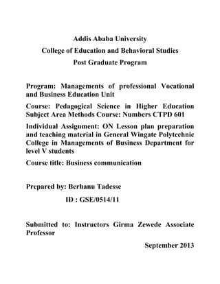 Addis Ababa University
College of Education and Behavioral Studies
Post Graduate Program
Program: Managements of professional Vocational
and Business Education Unit
Course: Pedagogical Science in Higher Education
Subject Area Methods Course: Numbers CTPD 601
Individual Assignment: ON Lesson plan preparation
and teaching material in General Wingate Polytechnic
College in Managements of Business Department for
level V students
Course title: Business communication
Prepared by: Berhanu Tadesse
ID : GSE/0514/11

Submitted to: Instructors Girma Zewede Associate
Professor
September 2013

 
