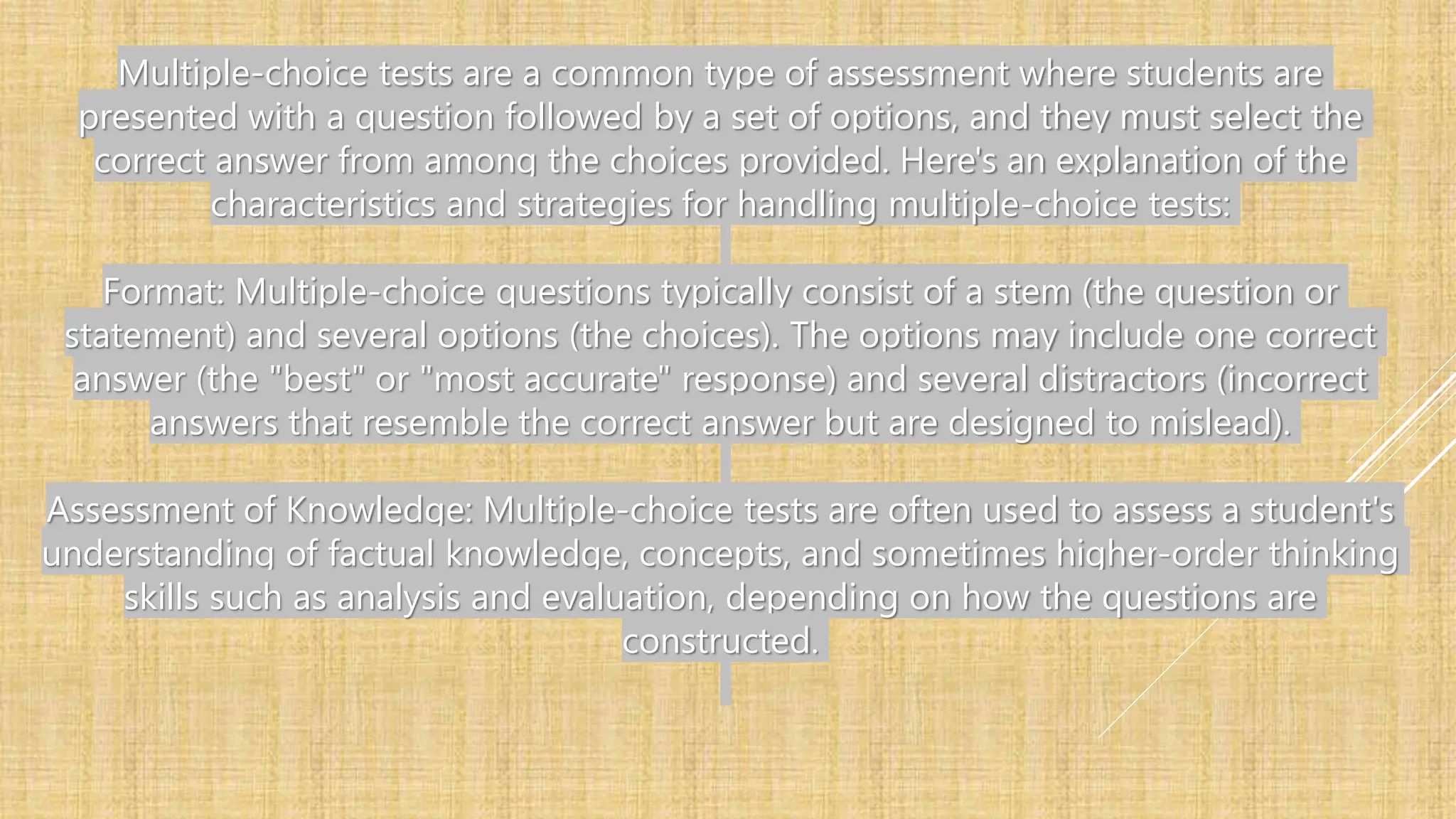 Multiple-choice tests are a common type of assessment where students are
presented with a question followed by a set of options, and they must select the
correct answer from among the choices provided. Here's an explanation of the
characteristics and strategies for handling multiple-choice tests:
Format: Multiple-choice questions typically consist of a stem (the question or
statement) and several options (the choices). The options may include one correct
answer (the "best" or "most accurate" response) and several distractors (incorrect
answers that resemble the correct answer but are designed to mislead).
Assessment of Knowledge: Multiple-choice tests are often used to assess a student's
understanding of factual knowledge, concepts, and sometimes higher-order thinking
skills such as analysis and evaluation, depending on how the questions are
constructed.
 