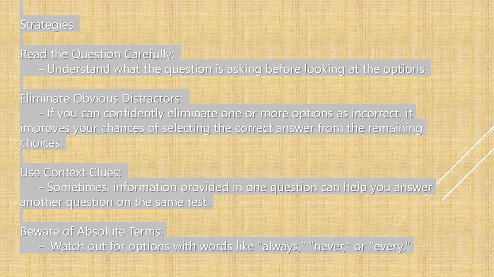 Strategies:
Read the Question Carefully:
- Understand what the question is asking before looking at the options.
Eliminate Obvious Distractors:
- If you can confidently eliminate one or more options as incorrect, it
improves your chances of selecting the correct answer from the remaining
choices.
Use Context Clues:
- Sometimes, information provided in one question can help you answer
another question on the same test.
Beware of Absolute Terms:
- Watch out for options with words like "always," "never," or "every."
 
