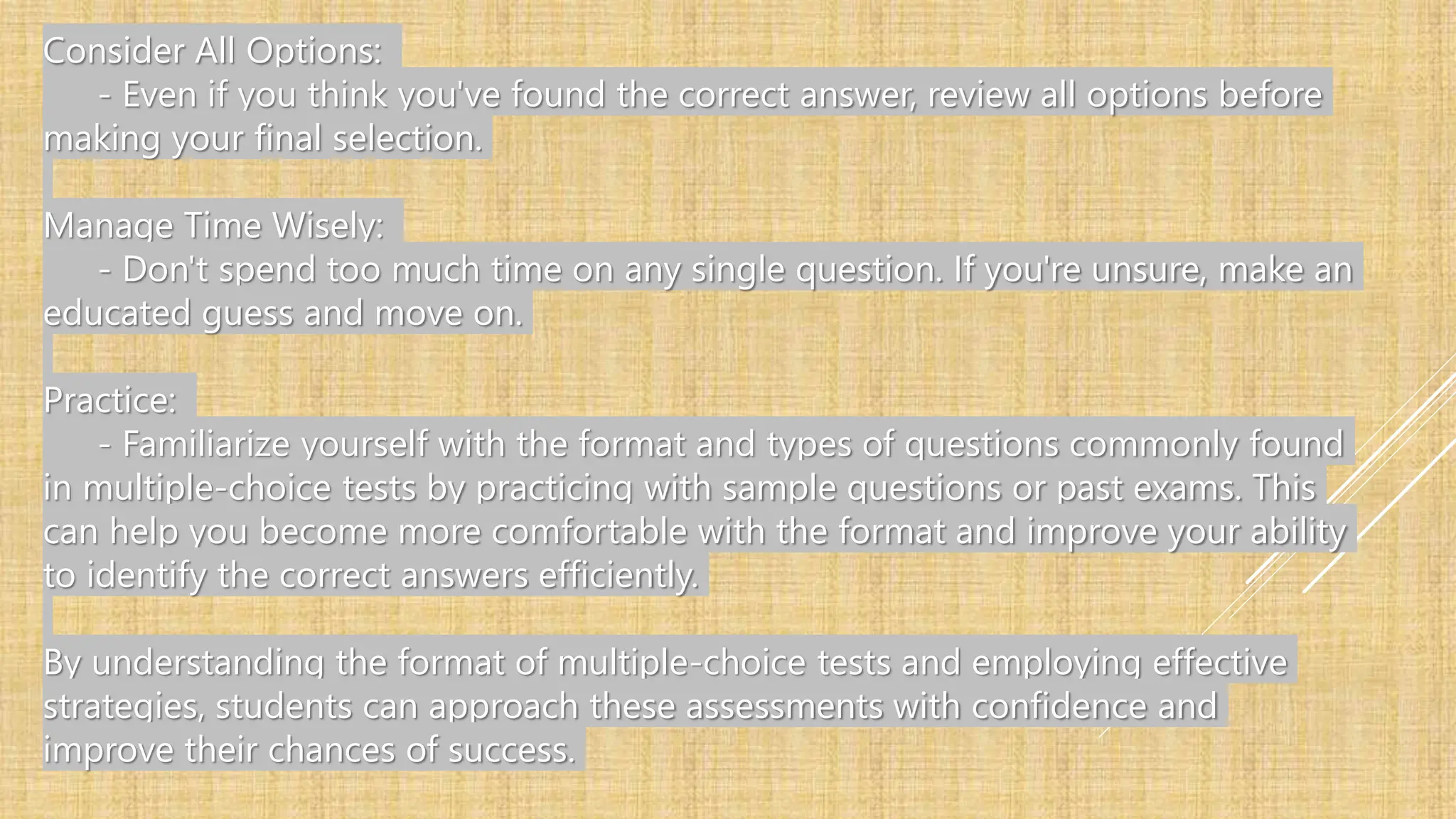 Consider All Options:
- Even if you think you've found the correct answer, review all options before
making your final selection.
Manage Time Wisely:
- Don't spend too much time on any single question. If you're unsure, make an
educated guess and move on.
Practice:
- Familiarize yourself with the format and types of questions commonly found
in multiple-choice tests by practicing with sample questions or past exams. This
can help you become more comfortable with the format and improve your ability
to identify the correct answers efficiently.
By understanding the format of multiple-choice tests and employing effective
strategies, students can approach these assessments with confidence and
improve their chances of success.
 