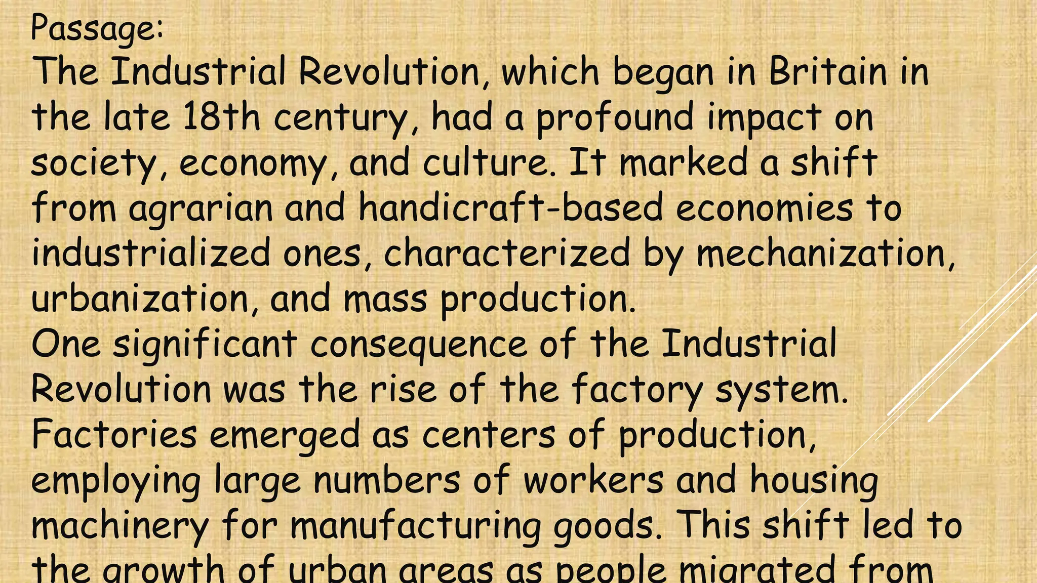 Passage:
The Industrial Revolution, which began in Britain in
the late 18th century, had a profound impact on
society, economy, and culture. It marked a shift
from agrarian and handicraft-based economies to
industrialized ones, characterized by mechanization,
urbanization, and mass production.
One significant consequence of the Industrial
Revolution was the rise of the factory system.
Factories emerged as centers of production,
employing large numbers of workers and housing
machinery for manufacturing goods. This shift led to
the growth of urban areas as people migrated from
 