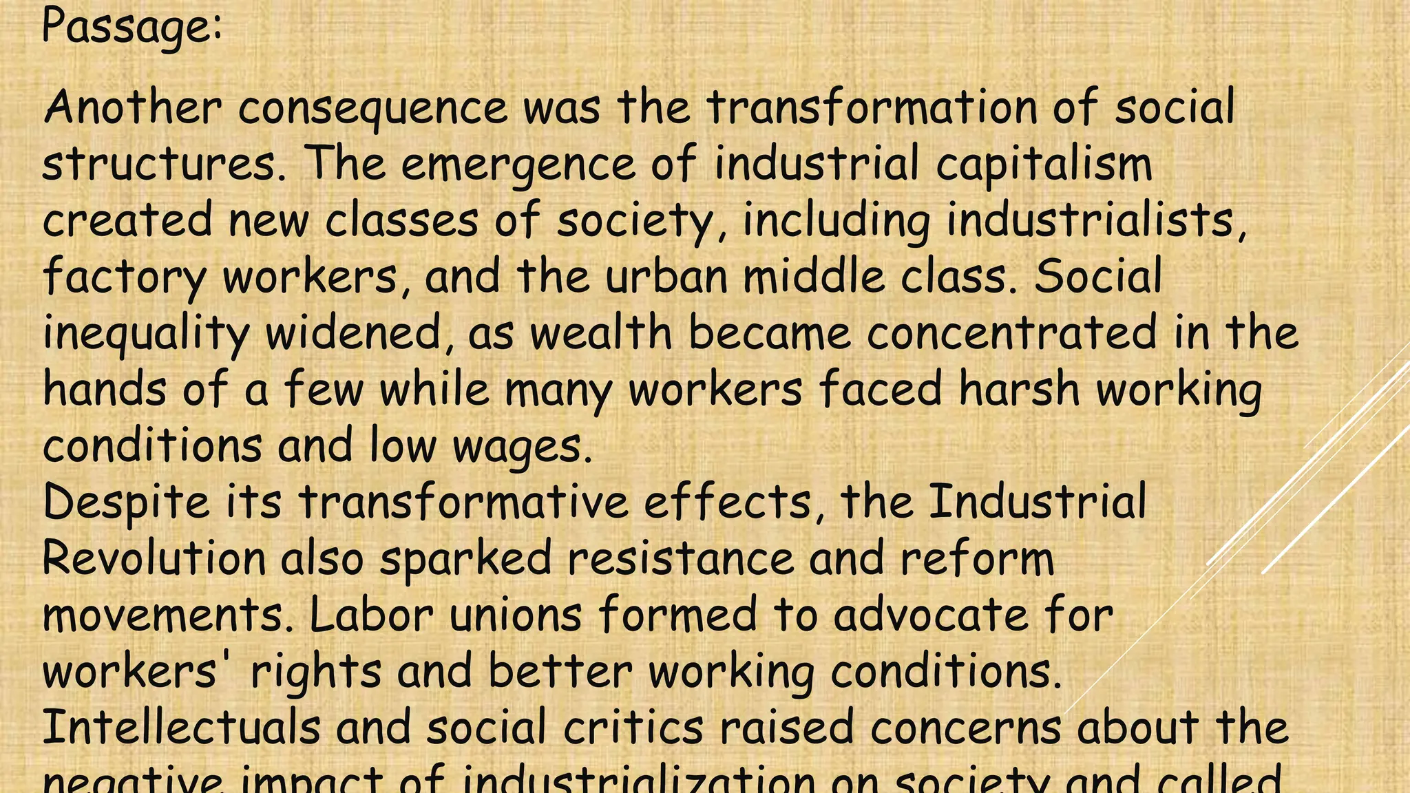Passage:
Another consequence was the transformation of social
structures. The emergence of industrial capitalism
created new classes of society, including industrialists,
factory workers, and the urban middle class. Social
inequality widened, as wealth became concentrated in the
hands of a few while many workers faced harsh working
conditions and low wages.
Despite its transformative effects, the Industrial
Revolution also sparked resistance and reform
movements. Labor unions formed to advocate for
workers' rights and better working conditions.
Intellectuals and social critics raised concerns about the
 