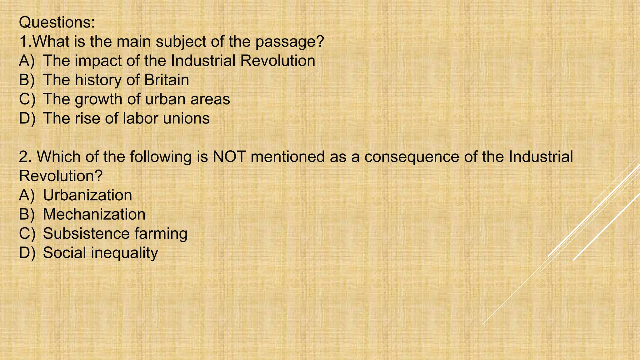 Questions:
1.What is the main subject of the passage?
A) The impact of the Industrial Revolution
B) The history of Britain
C) The growth of urban areas
D) The rise of labor unions
2. Which of the following is NOT mentioned as a consequence of the Industrial
Revolution?
A) Urbanization
B) Mechanization
C) Subsistence farming
D) Social inequality
 