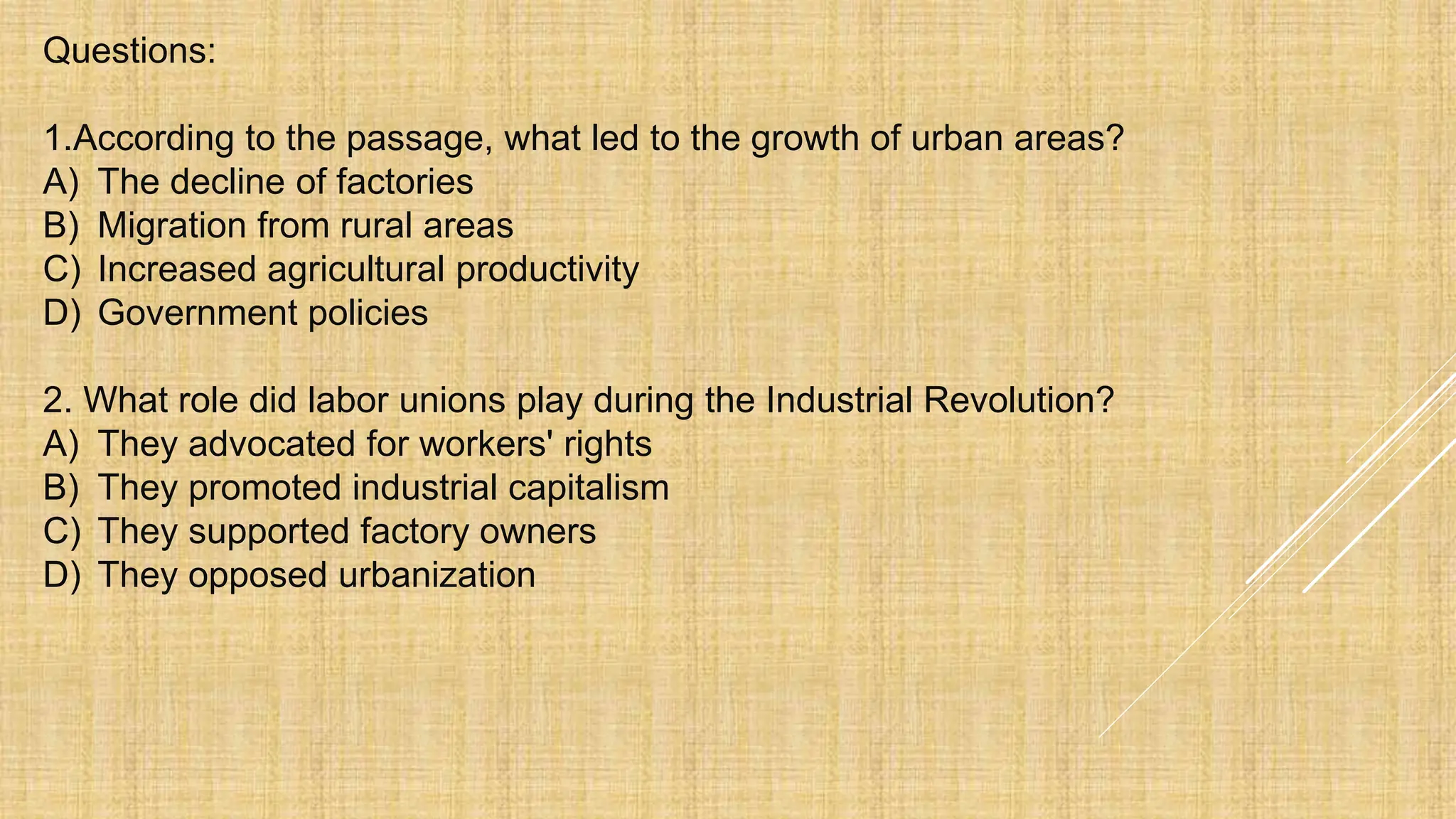 Questions:
1.According to the passage, what led to the growth of urban areas?
A) The decline of factories
B) Migration from rural areas
C) Increased agricultural productivity
D) Government policies
2. What role did labor unions play during the Industrial Revolution?
A) They advocated for workers' rights
B) They promoted industrial capitalism
C) They supported factory owners
D) They opposed urbanization
 