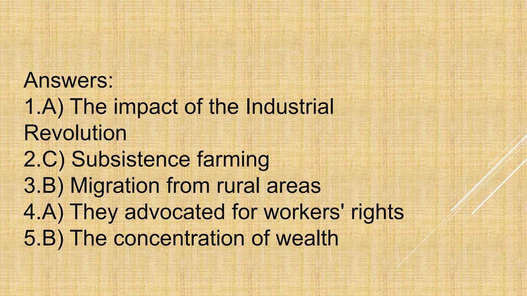 Answers:
1.A) The impact of the Industrial
Revolution
2.C) Subsistence farming
3.B) Migration from rural areas
4.A) They advocated for workers' rights
5.B) The concentration of wealth
 