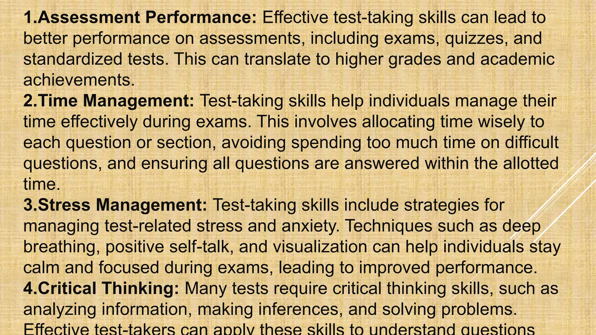 1.Assessment Performance: Effective test-taking skills can lead to
better performance on assessments, including exams, quizzes, and
standardized tests. This can translate to higher grades and academic
achievements.
2.Time Management: Test-taking skills help individuals manage their
time effectively during exams. This involves allocating time wisely to
each question or section, avoiding spending too much time on difficult
questions, and ensuring all questions are answered within the allotted
time.
3.Stress Management: Test-taking skills include strategies for
managing test-related stress and anxiety. Techniques such as deep
breathing, positive self-talk, and visualization can help individuals stay
calm and focused during exams, leading to improved performance.
4.Critical Thinking: Many tests require critical thinking skills, such as
analyzing information, making inferences, and solving problems.
 