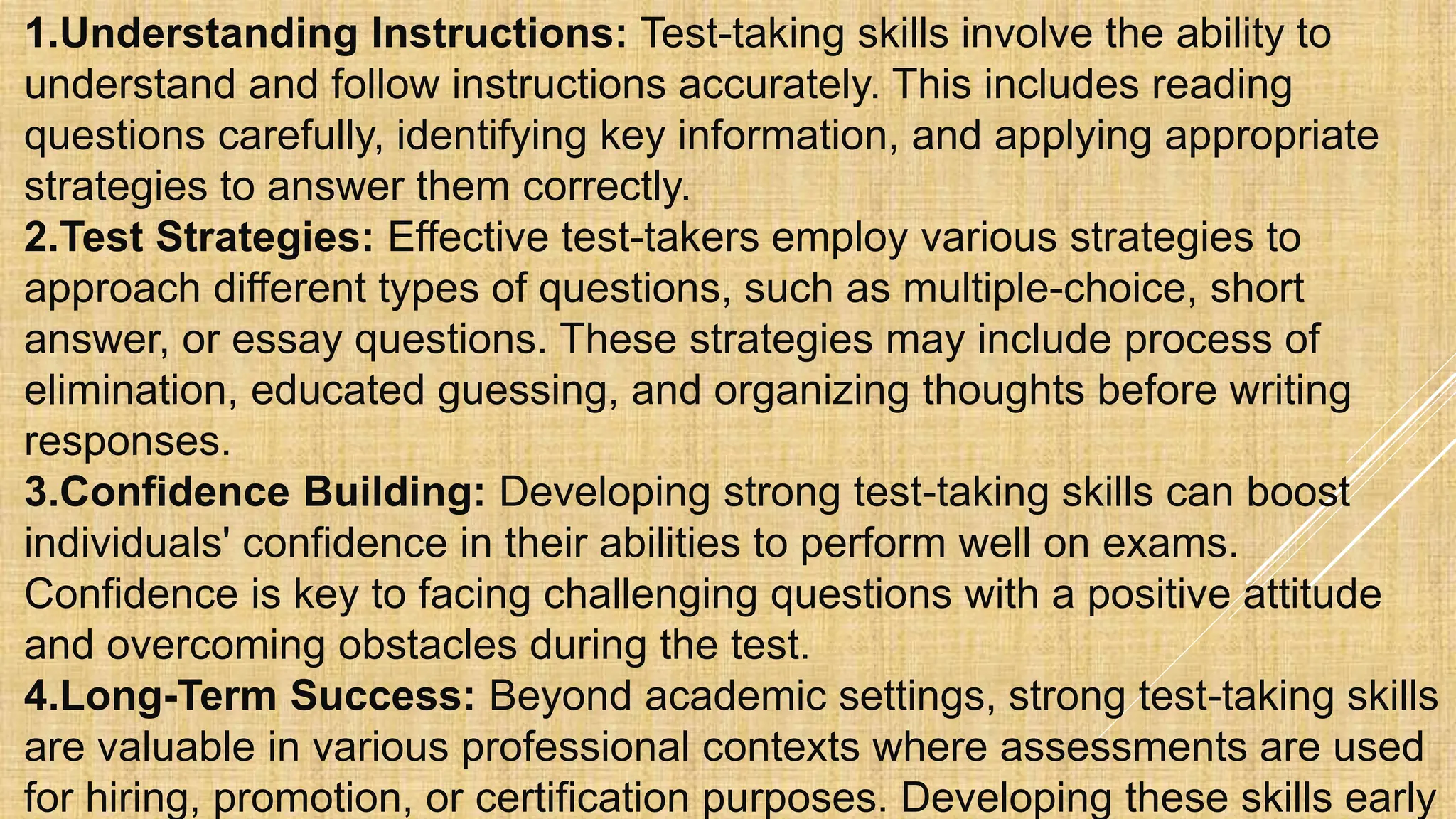 1.Understanding Instructions: Test-taking skills involve the ability to
understand and follow instructions accurately. This includes reading
questions carefully, identifying key information, and applying appropriate
strategies to answer them correctly.
2.Test Strategies: Effective test-takers employ various strategies to
approach different types of questions, such as multiple-choice, short
answer, or essay questions. These strategies may include process of
elimination, educated guessing, and organizing thoughts before writing
responses.
3.Confidence Building: Developing strong test-taking skills can boost
individuals' confidence in their abilities to perform well on exams.
Confidence is key to facing challenging questions with a positive attitude
and overcoming obstacles during the test.
4.Long-Term Success: Beyond academic settings, strong test-taking skills
are valuable in various professional contexts where assessments are used
for hiring, promotion, or certification purposes. Developing these skills early
 
