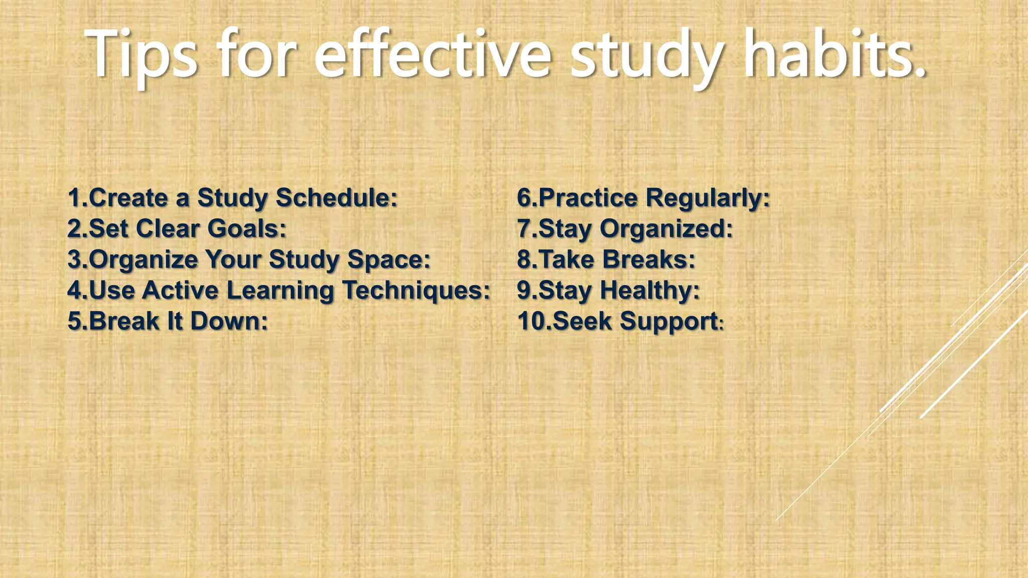 Tips for effective study habits.
1.Create a Study Schedule:
2.Set Clear Goals:
3.Organize Your Study Space:
4.Use Active Learning Techniques:
5.Break It Down:
6.Practice Regularly:
7.Stay Organized:
8.Take Breaks:
9.Stay Healthy:
10.Seek Support:
 