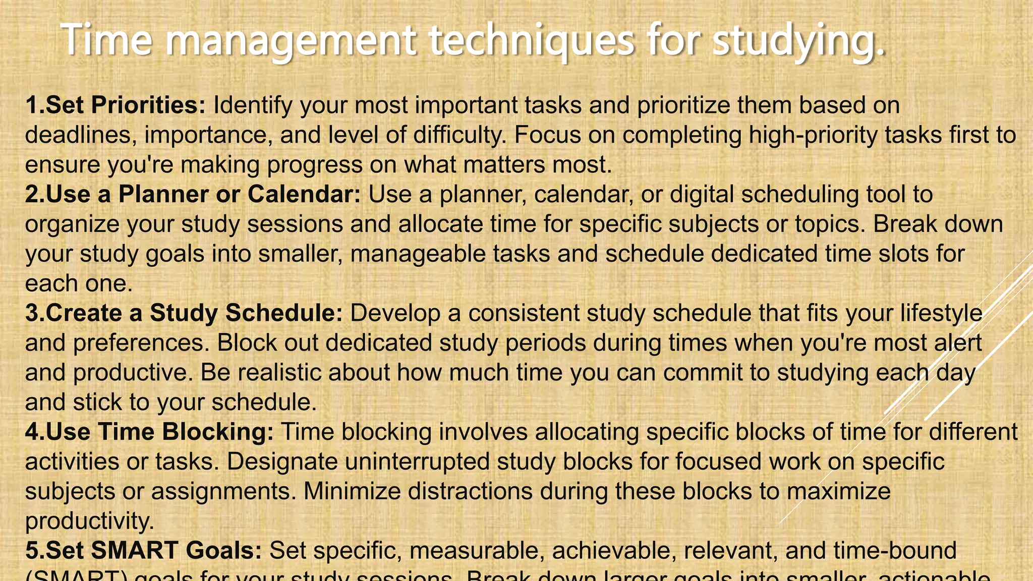 Time management techniques for studying.
1.Set Priorities: Identify your most important tasks and prioritize them based on
deadlines, importance, and level of difficulty. Focus on completing high-priority tasks first to
ensure you're making progress on what matters most.
2.Use a Planner or Calendar: Use a planner, calendar, or digital scheduling tool to
organize your study sessions and allocate time for specific subjects or topics. Break down
your study goals into smaller, manageable tasks and schedule dedicated time slots for
each one.
3.Create a Study Schedule: Develop a consistent study schedule that fits your lifestyle
and preferences. Block out dedicated study periods during times when you're most alert
and productive. Be realistic about how much time you can commit to studying each day
and stick to your schedule.
4.Use Time Blocking: Time blocking involves allocating specific blocks of time for different
activities or tasks. Designate uninterrupted study blocks for focused work on specific
subjects or assignments. Minimize distractions during these blocks to maximize
productivity.
5.Set SMART Goals: Set specific, measurable, achievable, relevant, and time-bound
 
