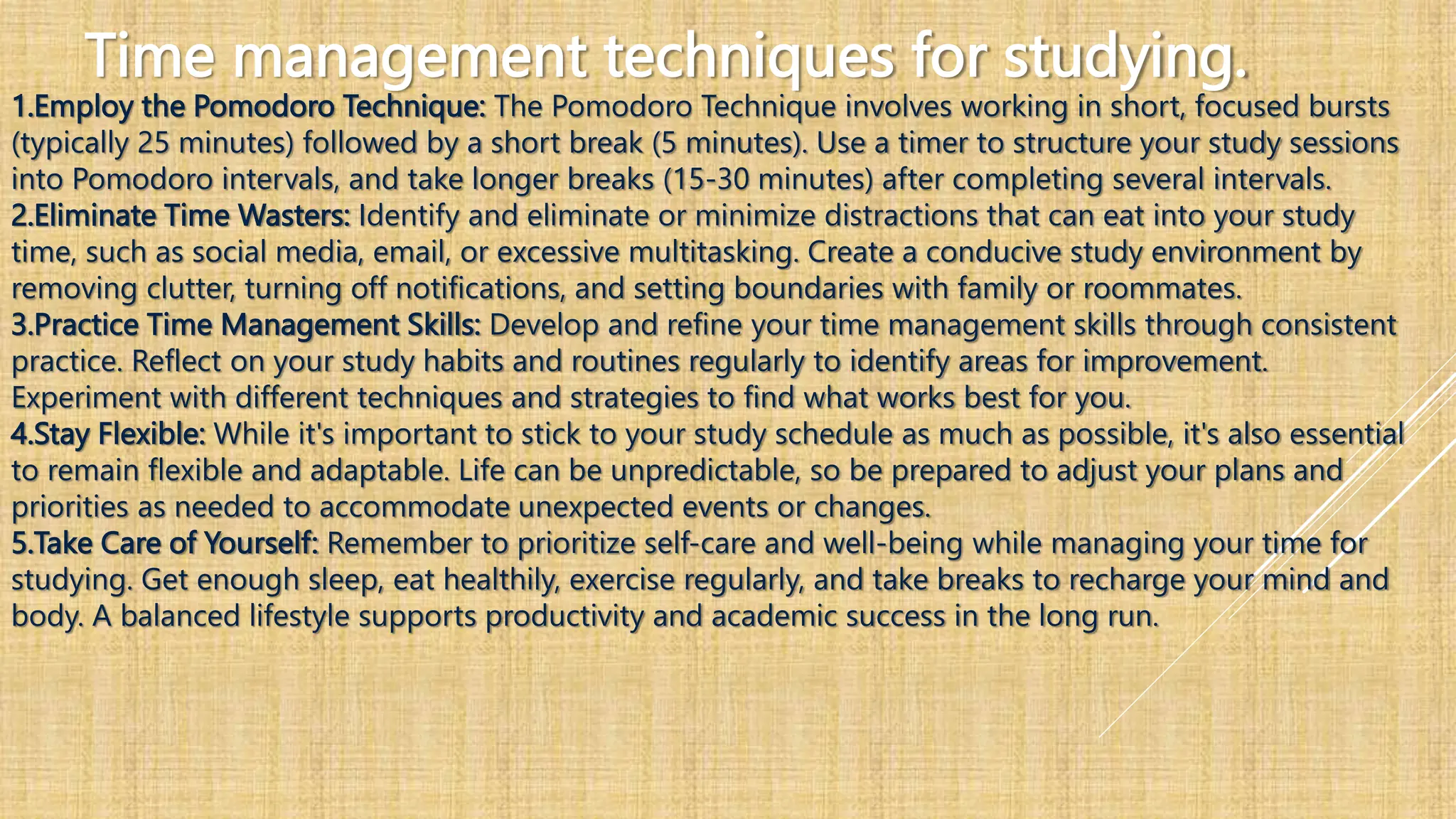 Time management techniques for studying.
1.Employ the Pomodoro Technique: The Pomodoro Technique involves working in short, focused bursts
(typically 25 minutes) followed by a short break (5 minutes). Use a timer to structure your study sessions
into Pomodoro intervals, and take longer breaks (15-30 minutes) after completing several intervals.
2.Eliminate Time Wasters: Identify and eliminate or minimize distractions that can eat into your study
time, such as social media, email, or excessive multitasking. Create a conducive study environment by
removing clutter, turning off notifications, and setting boundaries with family or roommates.
3.Practice Time Management Skills: Develop and refine your time management skills through consistent
practice. Reflect on your study habits and routines regularly to identify areas for improvement.
Experiment with different techniques and strategies to find what works best for you.
4.Stay Flexible: While it's important to stick to your study schedule as much as possible, it's also essential
to remain flexible and adaptable. Life can be unpredictable, so be prepared to adjust your plans and
priorities as needed to accommodate unexpected events or changes.
5.Take Care of Yourself: Remember to prioritize self-care and well-being while managing your time for
studying. Get enough sleep, eat healthily, exercise regularly, and take breaks to recharge your mind and
body. A balanced lifestyle supports productivity and academic success in the long run.
 
