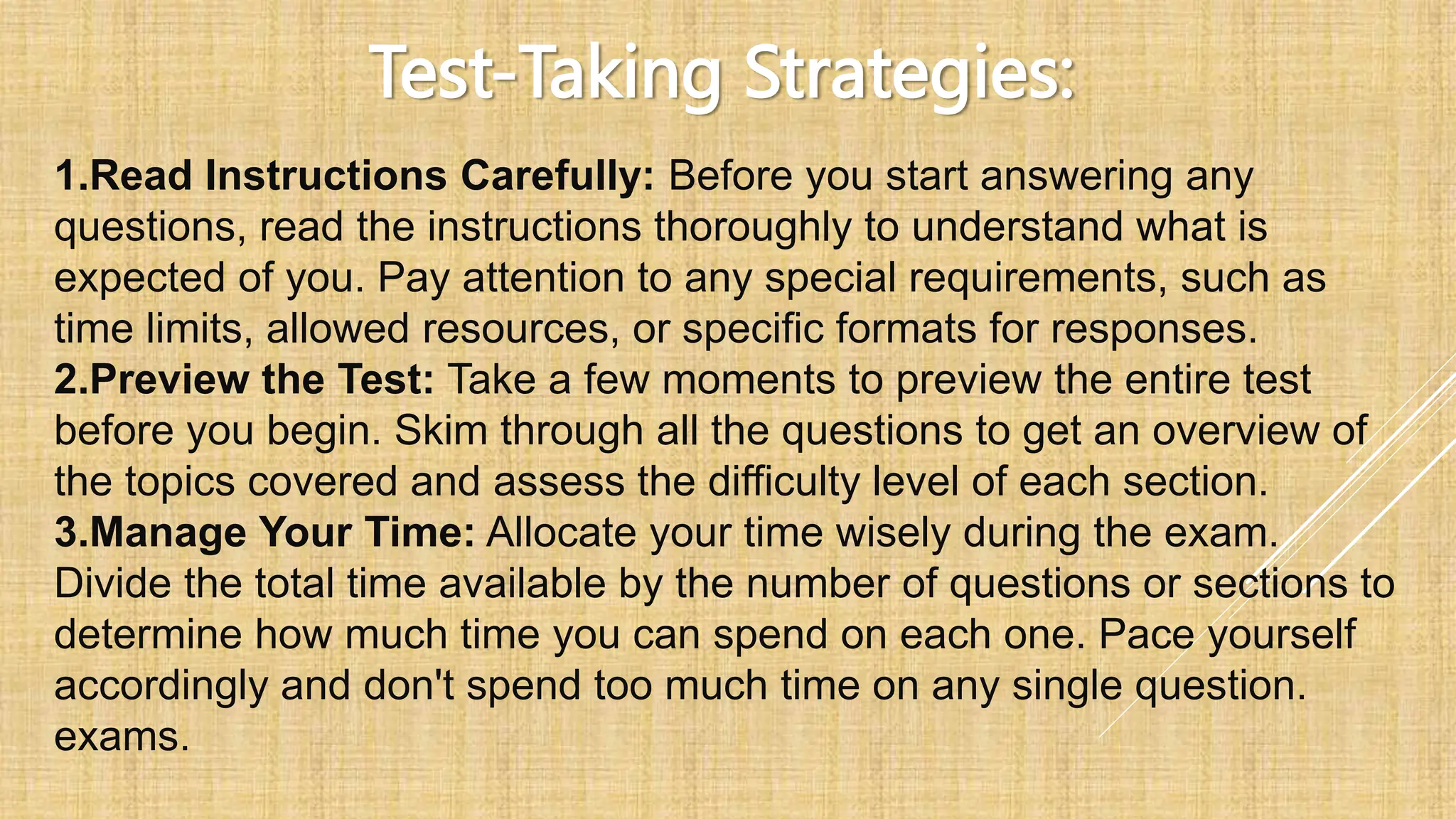 Test-Taking Strategies:
1.Read Instructions Carefully: Before you start answering any
questions, read the instructions thoroughly to understand what is
expected of you. Pay attention to any special requirements, such as
time limits, allowed resources, or specific formats for responses.
2.Preview the Test: Take a few moments to preview the entire test
before you begin. Skim through all the questions to get an overview of
the topics covered and assess the difficulty level of each section.
3.Manage Your Time: Allocate your time wisely during the exam.
Divide the total time available by the number of questions or sections to
determine how much time you can spend on each one. Pace yourself
accordingly and don't spend too much time on any single question.
exams.
 
