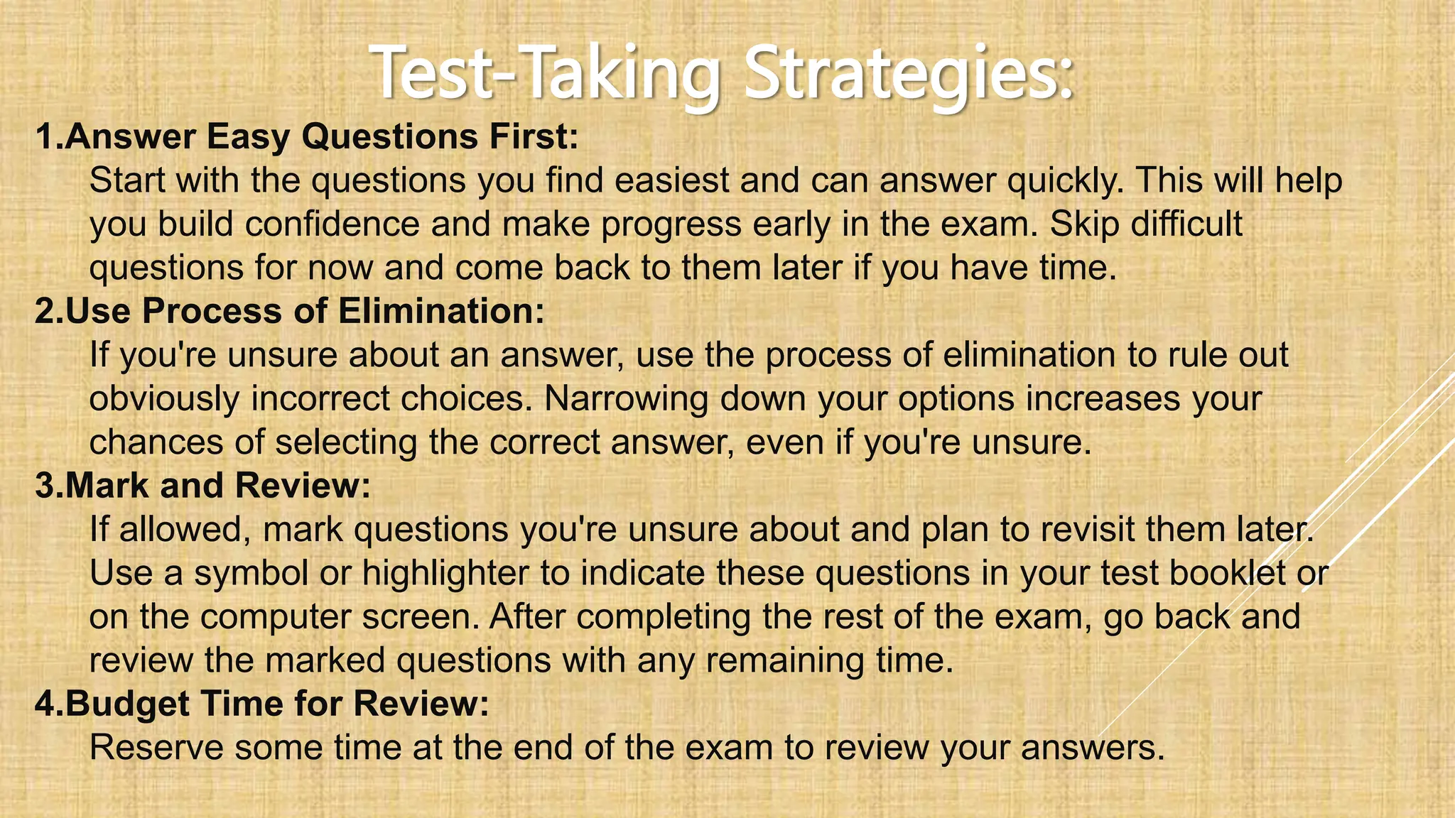 Test-Taking Strategies:
1.Answer Easy Questions First:
Start with the questions you find easiest and can answer quickly. This will help
you build confidence and make progress early in the exam. Skip difficult
questions for now and come back to them later if you have time.
2.Use Process of Elimination:
If you're unsure about an answer, use the process of elimination to rule out
obviously incorrect choices. Narrowing down your options increases your
chances of selecting the correct answer, even if you're unsure.
3.Mark and Review:
If allowed, mark questions you're unsure about and plan to revisit them later.
Use a symbol or highlighter to indicate these questions in your test booklet or
on the computer screen. After completing the rest of the exam, go back and
review the marked questions with any remaining time.
4.Budget Time for Review:
Reserve some time at the end of the exam to review your answers.
 