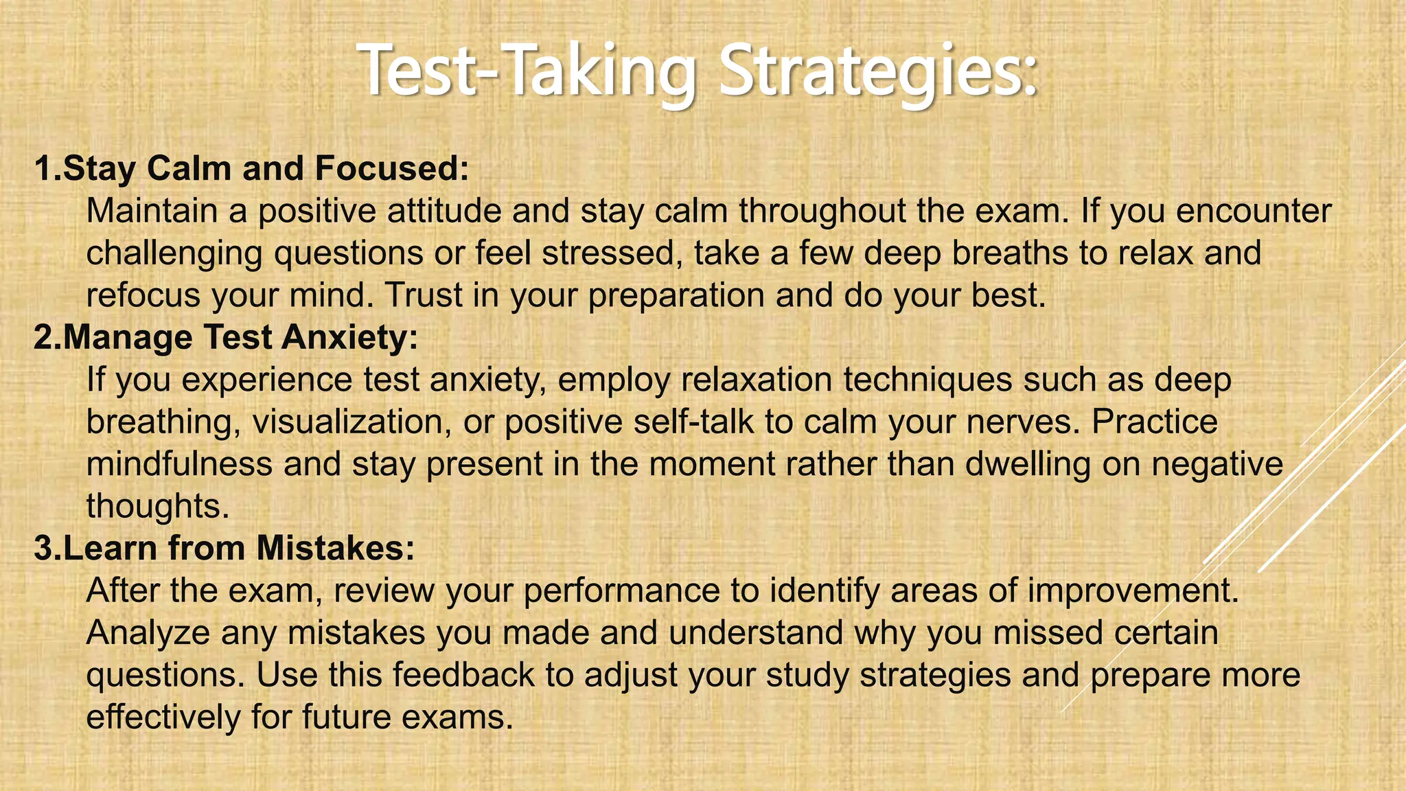 Test-Taking Strategies:
1.Stay Calm and Focused:
Maintain a positive attitude and stay calm throughout the exam. If you encounter
challenging questions or feel stressed, take a few deep breaths to relax and
refocus your mind. Trust in your preparation and do your best.
2.Manage Test Anxiety:
If you experience test anxiety, employ relaxation techniques such as deep
breathing, visualization, or positive self-talk to calm your nerves. Practice
mindfulness and stay present in the moment rather than dwelling on negative
thoughts.
3.Learn from Mistakes:
After the exam, review your performance to identify areas of improvement.
Analyze any mistakes you made and understand why you missed certain
questions. Use this feedback to adjust your study strategies and prepare more
effectively for future exams.
 
