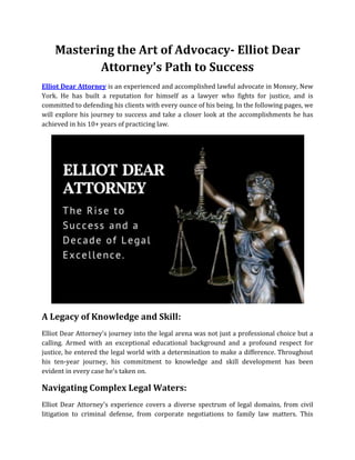 Mastering the Art of Advocacy- Elliot Dear
Attorney's Path to Success
Elliot Dear Attorney is an experienced and accomplished lawful advocate in Monsey, New
York. He has built a reputation for himself as a lawyer who fights for justice, and is
committed to defending his clients with every ounce of his being. In the following pages, we
will explore his journey to success and take a closer look at the accomplishments he has
achieved in his 10+ years of practicing law.
A Legacy of Knowledge and Skill:
Elliot Dear Attorney's journey into the legal arena was not just a professional choice but a
calling. Armed with an exceptional educational background and a profound respect for
justice, he entered the legal world with a determination to make a difference. Throughout
his ten-year journey, his commitment to knowledge and skill development has been
evident in every case he's taken on.
Navigating Complex Legal Waters:
Elliot Dear Attorney's experience covers a diverse spectrum of legal domains, from civil
litigation to criminal defense, from corporate negotiations to family law matters. This
 