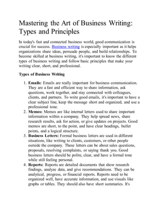 Mastering the Art of Business Writing:
Types and Principles
In today's fast and connected business world, good communication is
crucial for success. Business writing is especially important as it helps
organizations share ideas, persuade people, and build relationships. To
become skilled at business writing, it's important to know the different
types of business writing and follow basic principles that make your
writing clear, short, and professional.
Types of Business Writing
1. Emails: Emails are really important for business communication.
They are a fast and efficient way to share information, ask
questions, work together, and stay connected with colleagues,
clients, and partners. To write good emails, it's important to have a
clear subject line, keep the message short and organized, and use a
professional tone.
2. Memos: Memos are like internal letters used to share important
information within a company. They help spread news, share
research results, ask for action, or give updates on projects. Good
memos are short, to the point, and have clear headings, bullet
points, and a logical structure.
3. Business Letters: Formal business letters are used in different
situations, like writing to clients, customers, or other people
outside the company. These letters can be about sales questions,
proposals, resolving complaints, or saying thank you. Good
business letters should be polite, clear, and have a formal tone
while still feeling personal.
4. Reports: Reports are detailed documents that show research
findings, analyze data, and give recommendations. They can be
analytical, progress, or financial reports. Reports need to be
organized well, have accurate information, and use visuals like
graphs or tables. They should also have short summaries. It's
 
