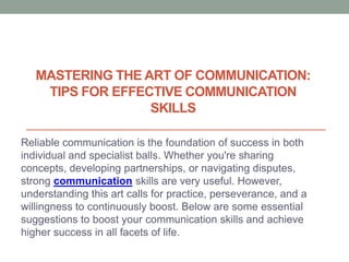 MASTERING THE ART OF COMMUNICATION:
TIPS FOR EFFECTIVE COMMUNICATION
SKILLS
Reliable communication is the foundation of success in both
individual and specialist balls. Whether you're sharing
concepts, developing partnerships, or navigating disputes,
strong communication skills are very useful. However,
understanding this art calls for practice, perseverance, and a
willingness to continuously boost. Below are some essential
suggestions to boost your communication skills and achieve
higher success in all facets of life.
 