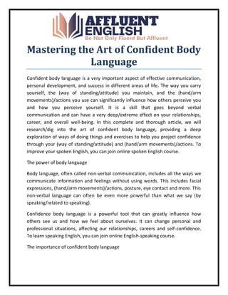 Mastering the Art of Confident Body
Language
Confident body language is a very important aspect of effective communication,
personal development, and success in different areas of life. The way you carry
yourself, the (way of standing/attitude) you maintain, and the (hand/arm
movements)/actions you use can significantly influence how others perceive you
and how you perceive yourself. It is a skill that goes beyond verbal
communication and can have a very deep/extreme effect on your relationships,
career, and overall well-being. In this complete and thorough article, we will
research/dig into the art of confident body language, providing a deep
exploration of ways of doing things and exercises to help you project confidence
through your (way of standing/attitude) and (hand/arm movements)/actions. To
improve your spoken English, you can join online spoken English course.
The power of body language
Body language, often called non-verbal communication, includes all the ways we
communicate information and feelings without using words. This includes facial
expressions, (hand/arm movements)/actions, posture, eye contact and more. This
non-verbal language can often be even more powerful than what we say (by
speaking/related to speaking).
Confidence body language is a powerful tool that can greatly influence how
others see us and how we feel about ourselves. It can change personal and
professional situations, affecting our relationships, careers and self-confidence.
To learn speaking English, you can join online English-speaking course.
The importance of confident body language
 