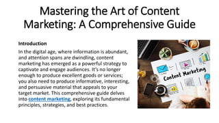 Mastering the Art of Content
Marketing: A Comprehensive Guide
Introduction
In the digital age, where information is abundant,
and attention spans are dwindling, content
marketing has emerged as a powerful strategy to
captivate and engage audiences. It’s no longer
enough to produce excellent goods or services;
you also need to produce informative, interesting,
and persuasive material that appeals to your
target market. This comprehensive guide delves
into content marketing, exploring its fundamental
principles, strategies, and best practices.
 