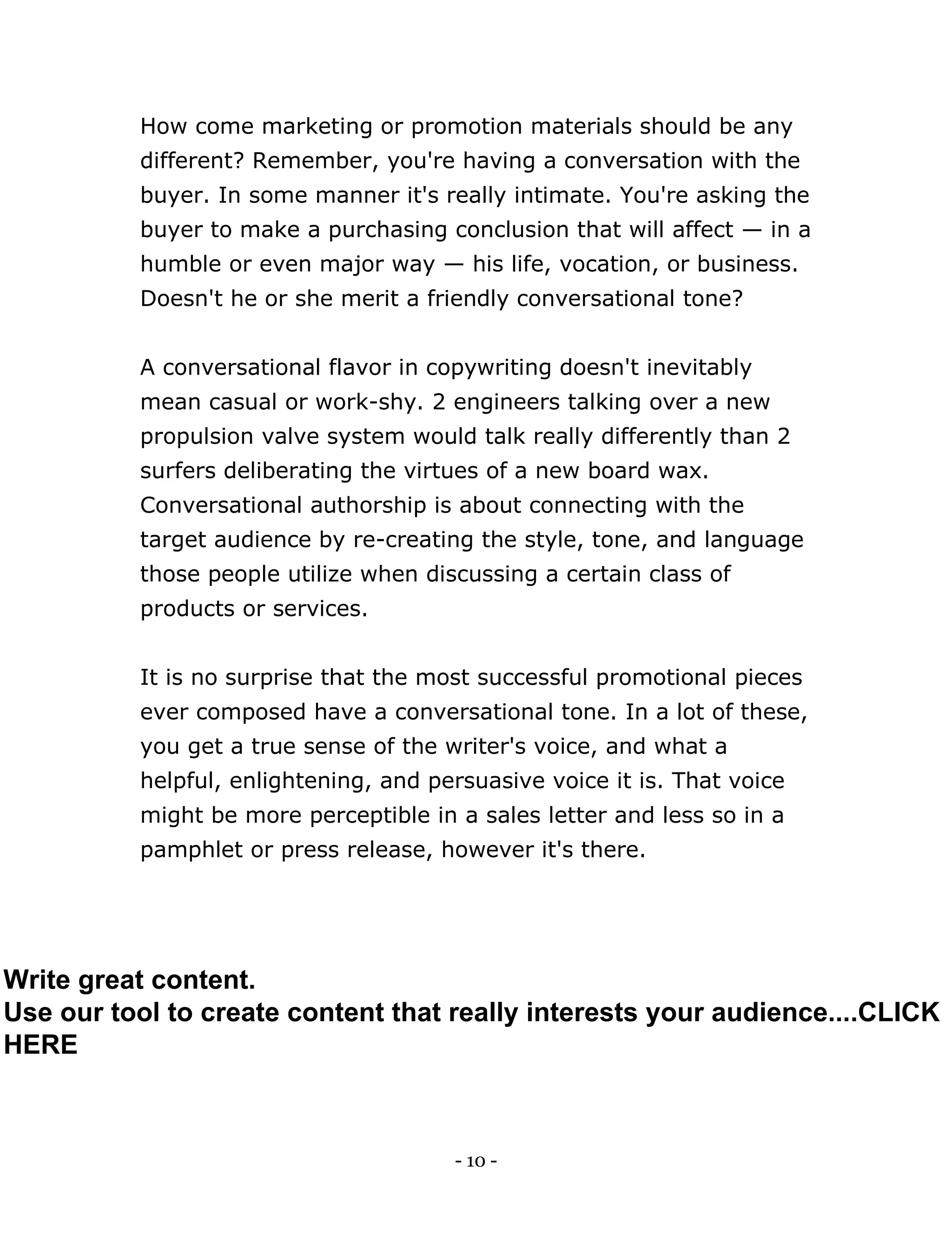 - 10 -
How come marketing or promotion materials should be any
different? Remember, you're having a conversation with the
buyer. In some manner it's really intimate. You're asking the
buyer to make a purchasing conclusion that will affect — in a
humble or even major way — his life, vocation, or business.
Doesn't he or she merit a friendly conversational tone?
A conversational flavor in copywriting doesn't inevitably
mean casual or work-shy. 2 engineers talking over a new
propulsion valve system would talk really differently than 2
surfers deliberating the virtues of a new board wax.
Conversational authorship is about connecting with the
target audience by re-creating the style, tone, and language
those people utilize when discussing a certain class of
products or services.
It is no surprise that the most successful promotional pieces
ever composed have a conversational tone. In a lot of these,
you get a true sense of the writer's voice, and what a
helpful, enlightening, and persuasive voice it is. That voice
might be more perceptible in a sales letter and less so in a
pamphlet or press release, however it's there.
Write great content.
Use our tool to create content that really interests your audience....CLICK
HERE
 