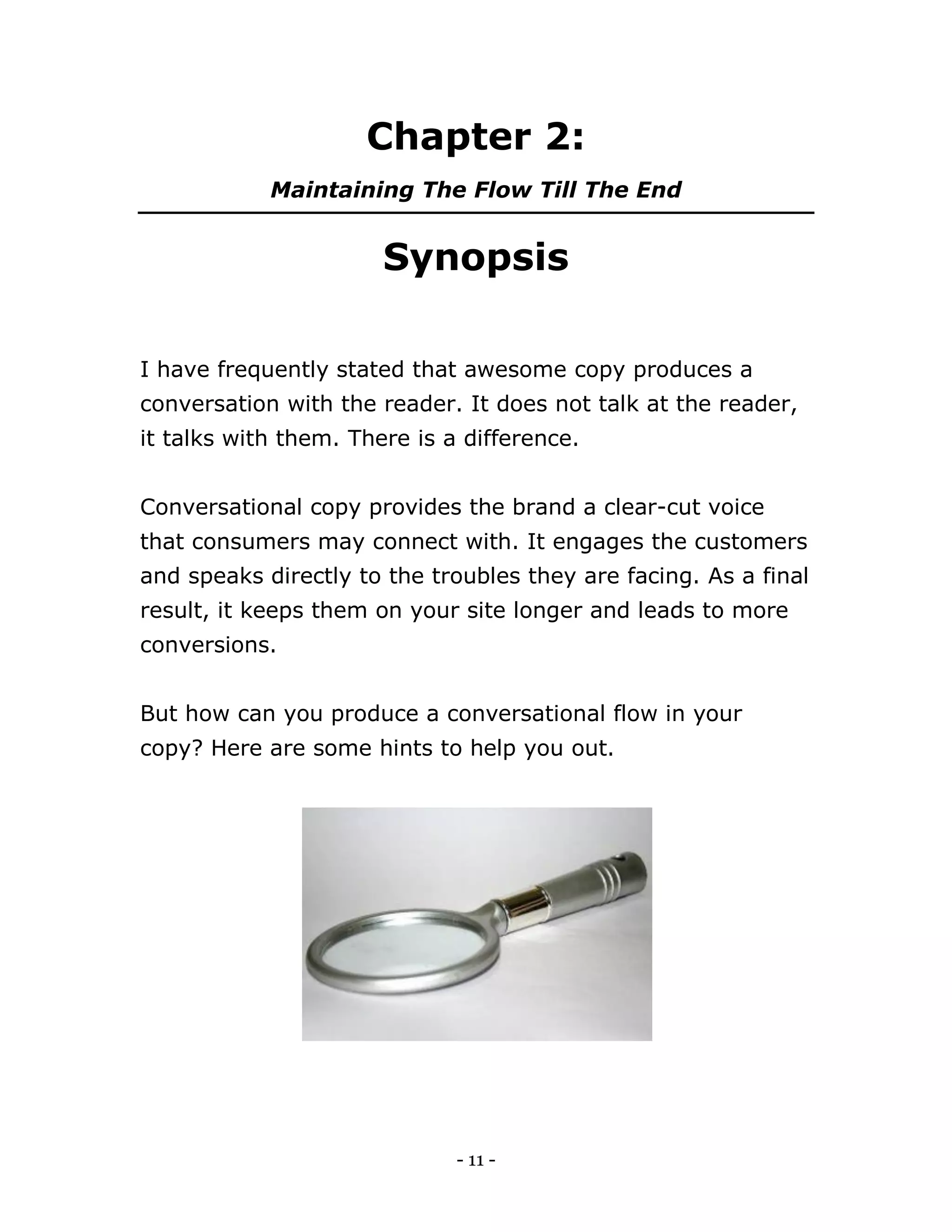 - 11 -
Chapter 2:
Maintaining The Flow Till The End
Synopsis
I have frequently stated that awesome copy produces a
conversation with the reader. It does not talk at the reader,
it talks with them. There is a difference.
Conversational copy provides the brand a clear-cut voice
that consumers may connect with. It engages the customers
and speaks directly to the troubles they are facing. As a final
result, it keeps them on your site longer and leads to more
conversions.
But how can you produce a conversational flow in your
copy? Here are some hints to help you out.
 