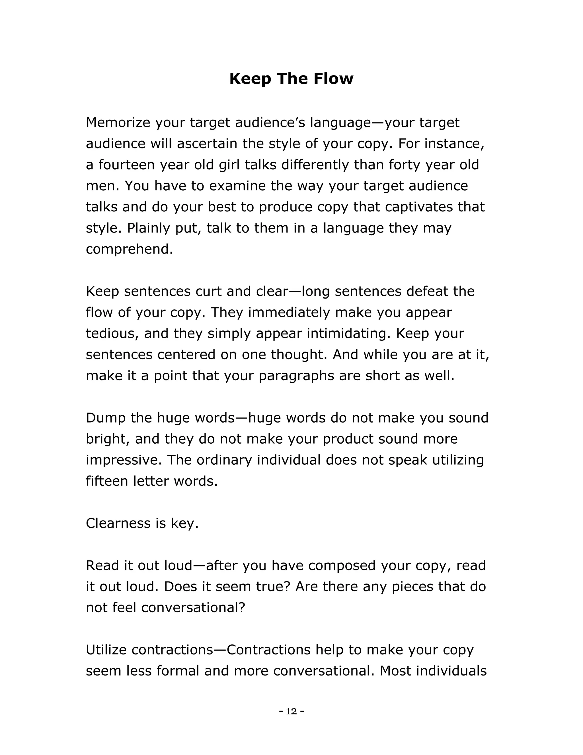 - 12 -
Keep The Flow
Memorize your target audience’s language—your target
audience will ascertain the style of your copy. For instance,
a fourteen year old girl talks differently than forty year old
men. You have to examine the way your target audience
talks and do your best to produce copy that captivates that
style. Plainly put, talk to them in a language they may
comprehend.
Keep sentences curt and clear—long sentences defeat the
flow of your copy. They immediately make you appear
tedious, and they simply appear intimidating. Keep your
sentences centered on one thought. And while you are at it,
make it a point that your paragraphs are short as well.
Dump the huge words—huge words do not make you sound
bright, and they do not make your product sound more
impressive. The ordinary individual does not speak utilizing
fifteen letter words.
Clearness is key.
Read it out loud—after you have composed your copy, read
it out loud. Does it seem true? Are there any pieces that do
not feel conversational?
Utilize contractions—Contractions help to make your copy
seem less formal and more conversational. Most individuals
 
