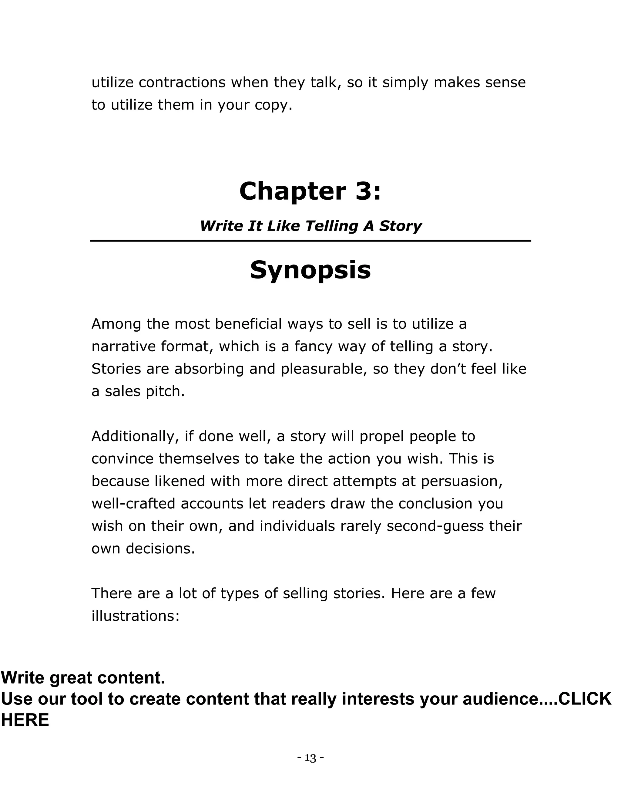 - 13 -
utilize contractions when they talk, so it simply makes sense
to utilize them in your copy.
Chapter 3:
Write It Like Telling A Story
Synopsis
Among the most beneficial ways to sell is to utilize a
narrative format, which is a fancy way of telling a story.
Stories are absorbing and pleasurable, so they don’t feel like
a sales pitch.
Additionally, if done well, a story will propel people to
convince themselves to take the action you wish. This is
because likened with more direct attempts at persuasion,
well-crafted accounts let readers draw the conclusion you
wish on their own, and individuals rarely second-guess their
own decisions.
There are a lot of types of selling stories. Here are a few
illustrations:
Write great content.
Use our tool to create content that really interests your audience....CLICK
HERE
 