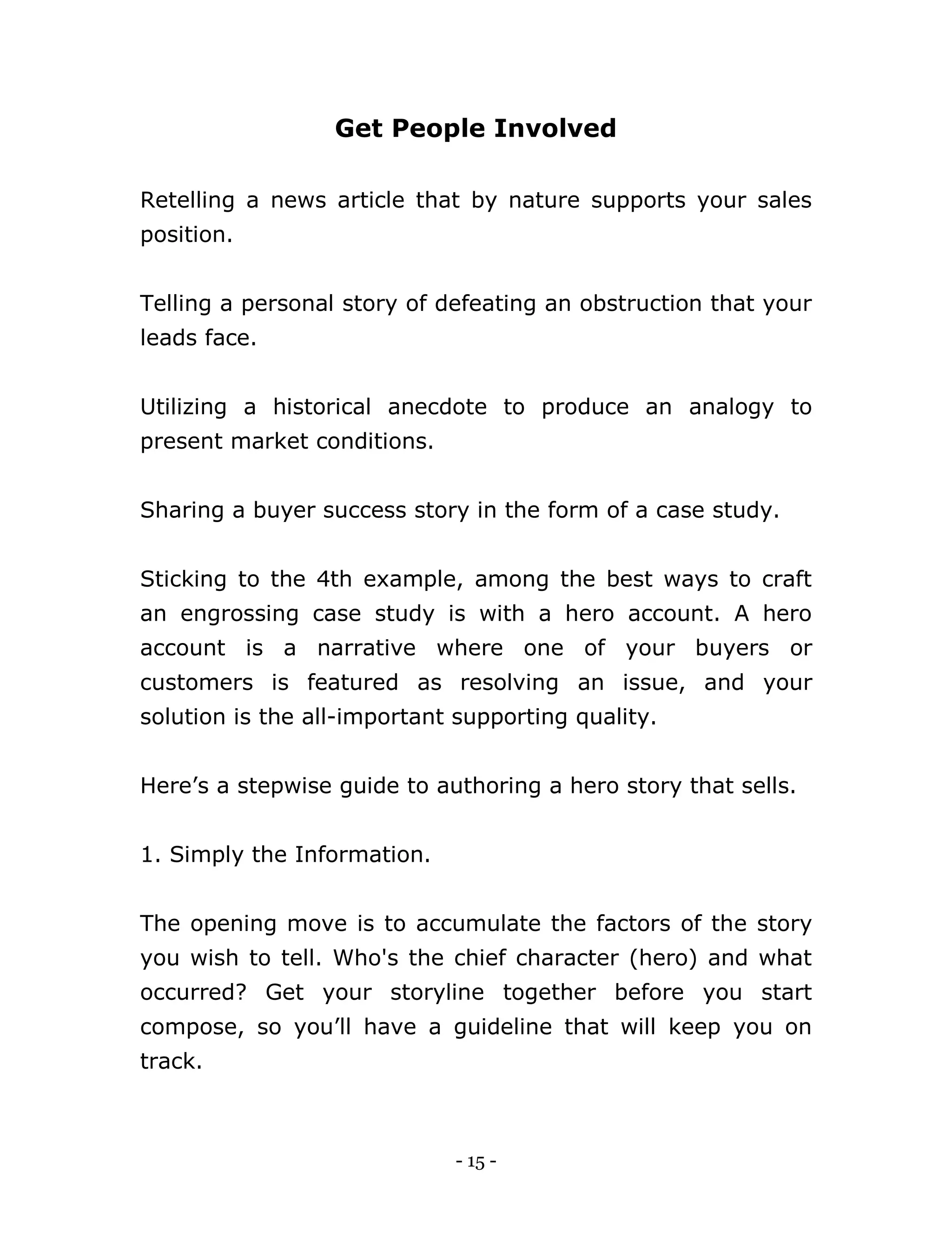 - 15 -
Get People Involved
Retelling a news article that by nature supports your sales
position.
Telling a personal story of defeating an obstruction that your
leads face.
Utilizing a historical anecdote to produce an analogy to
present market conditions.
Sharing a buyer success story in the form of a case study.
Sticking to the 4th example, among the best ways to craft
an engrossing case study is with a hero account. A hero
account is a narrative where one of your buyers or
customers is featured as resolving an issue, and your
solution is the all-important supporting quality.
Here’s a stepwise guide to authoring a hero story that sells.
1. Simply the Information.
The opening move is to accumulate the factors of the story
you wish to tell. Who's the chief character (hero) and what
occurred? Get your storyline together before you start
compose, so you’ll have a guideline that will keep you on
track.
 